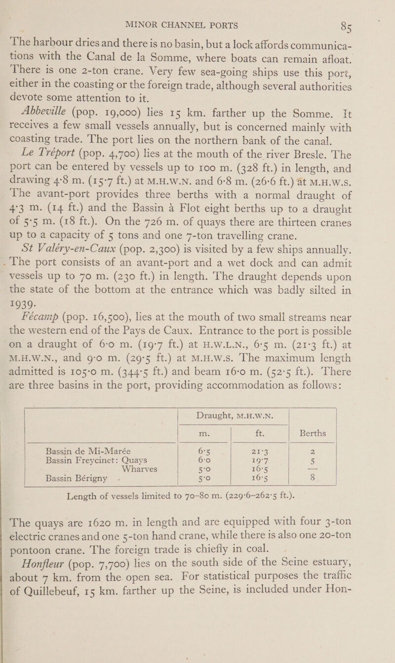 » The harbour dries and there is no basin, but a lock affords communica- tions with the Canal de la Somme, where boats can remain afloat. There is one 2-ton crane. Very few sea-going ships use this port, either in the coasting or the foreign trade, although several authorities devote some attention to it. Abbeville (pop. 19,000) lies 15 km. farther up the Somme. It receives a few small vessels annually, but is concerned mainly with coasting trade. The port lies on the northern bank of the canal. Le Tréport (pop. 4,700) lies at the mouth of the river Bresle. The port can be entered by vessels up to roo m. (328 ft.) in length, and drawing 4:8 m. (15-7 ft.) at M.H.W.N. and 6:8 m. (26-6 ft.) at M.H.W.s. The avant-port provides three berths with a normal draught of 4°3 m. (14 ft.) and the Bassin 4 Flot eight berths up to a draught of 5°5 m. (18 ft.). On the 726 m. of quays there are thirteen cranes up to a capacity of 5 tons and one 7-ton travelling crane. St Valéry-en-Caux (pop. 2,300) is visited by a few ships annually. The port consists of an avant-port and a wet dock and can admit vessels up to 70 m. (230 ft.) in length. The draught depends upon the state of the bottom at the entrance which was badly silted in BUS 9: Fécamp (pop. 16,500), lies at the mouth of two small streams near the western end of the Pays de Caux. Entrance to the port is possible on a draught of 6-0 m. (19°7 ft.) at H.W.L.N., 6°5 m. (21°3 ft.) at M.H.W.N., and g-o m. (29°5 ft.) at M.H.w.s. The maximum length admitted is 105-0 m. (344'5 ft.) and beam 16-0 m. (52°5 ft.). There are three basins in the port, providing accommodation as follows:       Draught, M.H.W.N. m. ¥C: Berths | Bassin de Mi-Marée 6°5 24-3 2 | Bassin Freycinet: Quays 6-0 19°7 5 Wharves | 5°0 16°5 —- | Bassin Bérigny . | 5:0 16°5 8 Length of vessels limited to 70-80 m. (229°6-262'5 ft.). The quays are 1620 m. in length and are equipped with four 3-ton electric cranes and one 5-ton hand crane, while there 1s also one 20-ton pontoon crane. The foreign trade is chiefly in coal. Honfleur (pop. 7,700) lies on the south side of the Seine estuary, about 7 km. from the open sea. For statistical purposes the trafhic of Quillebeuf, 15 km. farther up the Seine, is included under Hon-