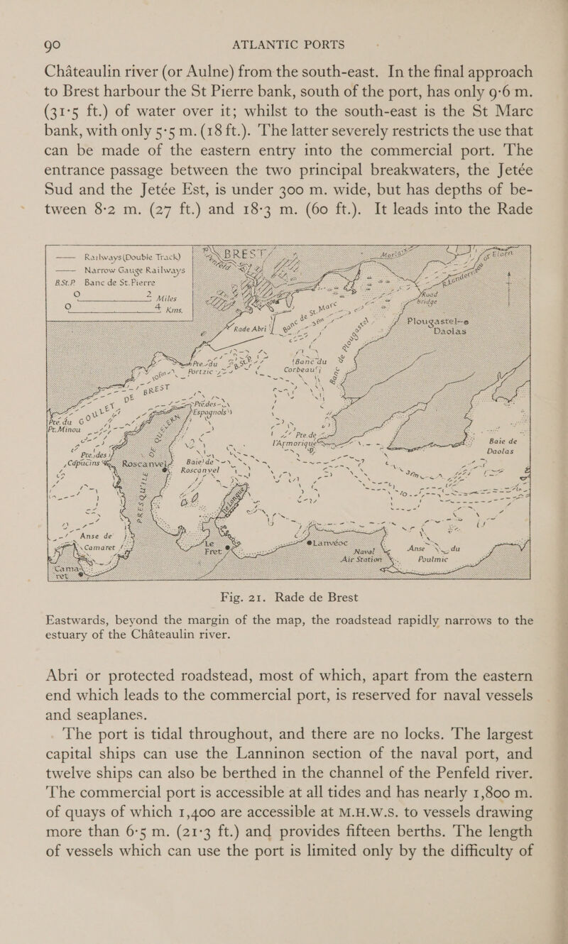 . to Brest harbour the St Pierre bank, south of the port, has only 9:6 m. (31°5 ft.) of water over it; whilst to the south-east is the St Marc bank, with only 5-5 m. (18 ft.). The latter severely restricts the use that entrance passage between the two principal breakwaters, the Jetée Sud and the Jetée Est, is under 300 m. wide, but has depths of be- tween 8-2 m. (27 ft.) and 18-3 m. (60 ft.). It leads into the Rade   —— Railways(Double Track) Narrow Gauge Railways BSt.P Banc de St.Pierre oO Oo eae oN 'Banc du Corbeau‘; Sate BRS Bate)de~~ Roscanvel LeN souk c  Fig. 21. Rade de Brest Eastwards, beyond the margin of the map, the roadstead rapidly narrows to the estuary of the Chateaulin river. Abri or protected roadstead, most of which, apart from the eastern end which leads to the commercial port, is reserved for naval vessels and seaplanes. The port is tidal throughout, and there are no locks. The largest capital ships can use the Lanninon section of the naval port, and twelve ships can also be berthed in the channel of the Penfeld river. ‘he commercial port is accessible at all tides and has nearly 1,800 m. of quays of which 1,400 are accessible at M.H.W.S. to vessels drawing more than 6:5 m. (21-3 ft.) and provides fifteen berths. The length of vessels which can use the port is limited only by the difficulty of bei