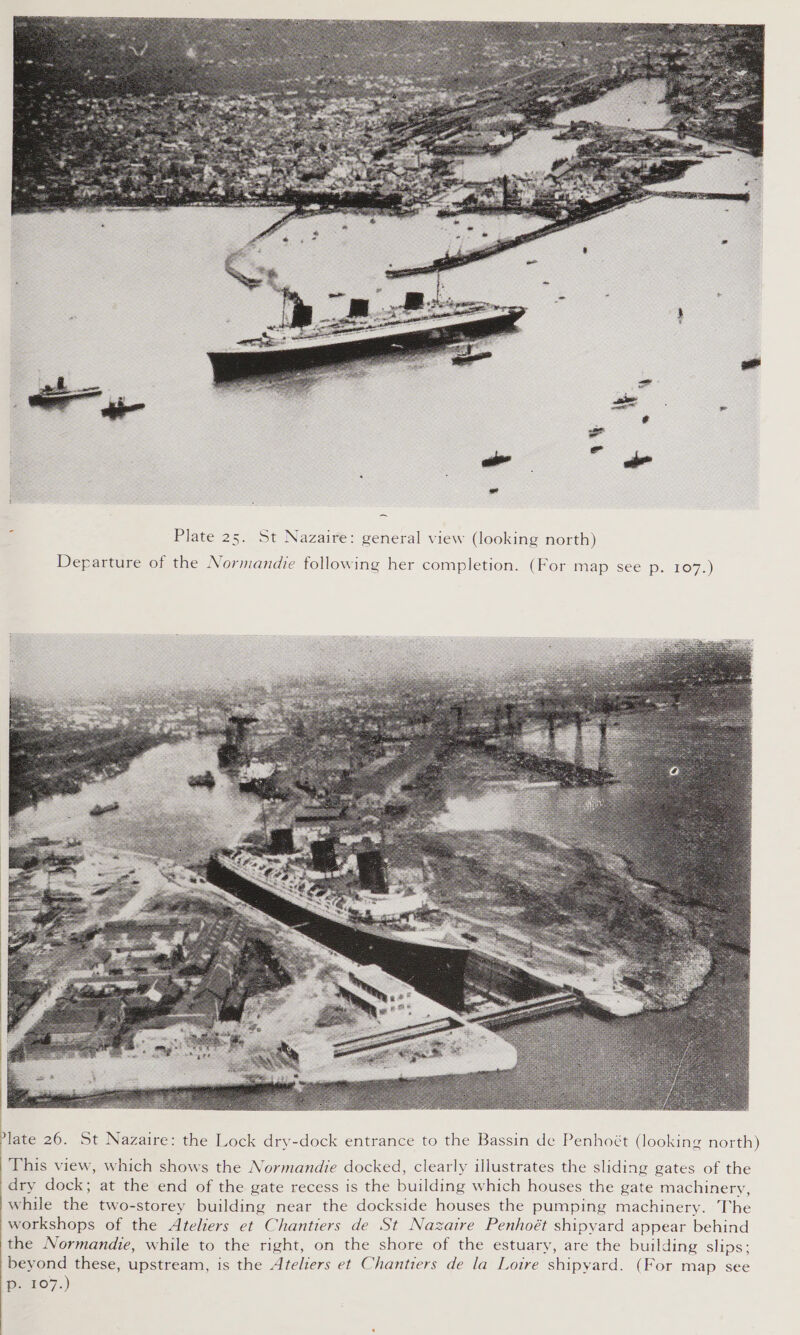   Plate 25. St Nazaire: general view (looking north) Departure of the Normandie following her completion. (For imap see pa 1O7.)   late 26. St Nazaire: the Lock dry-dock entrance to the Bassin de Penhoét (looking north) This view, which shows the Normandie docked, clearly illustrates the sliding gates of the dry dock; at the end of the gate recess is the building which houses the gate machinery, while the two-storey building near the dockside houses the pumping machinery. The workshops of the Ateliers et Chantiers de St Nazaire Penhoét shipyard appear behind the Normandie, while to the right, on the shore of the estuary, are the building slips; beyond these, upstream, is the Ateliers et Chantiers de la Loire shipyard. (For map see Dp. 107.) 