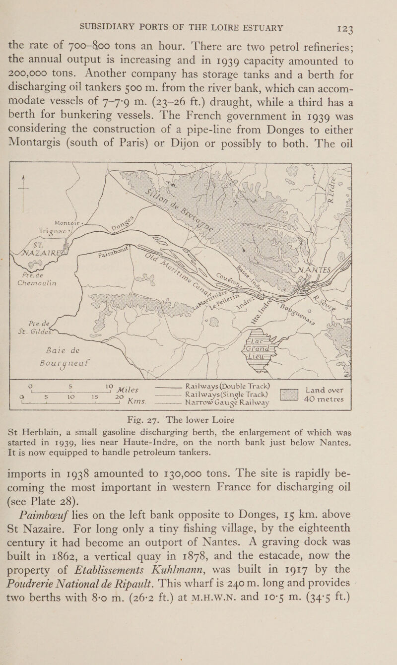 the rate of 700-800 tons an hour. There are two petrol refineries; the annual output is increasing and in 1939 capacity amounted to 200,000 tons. Another company has storage tanks and a berth for discharging oil tankers 500 m. from the river bank, which can accom- modate vessels of 7-7-9 m. (23-26 ft.) draught, while a third has a berth for bunkering vessels. The French government in 1939 was considering the construction of a pipe-line from Donges to either Montargis (south of Paris) or Dijon or possibly to both. The oil   Sule Ab NAZAIREE Pre.de Chemoulin        e 2 19 Miles Railways (Double Track) Land over ! - e wai = aa Railways (Single Track) Ger eae heirs Narrow Gau ge Railway me Pig, 27. -Vhe lower Loire St Herblain, a small gasoline discharging berth, the enlargement of which was started in 1939, lies near Haute-Indre, on the north bank just below Nantes. It is now equipped to handle petroleum tankers. imports in 1938 amounted to 130,000 tons. The site is rapidly be- coming the most important in western France for discharging oil (see Plate 28). | Paimbeeuf lies on the left bank opposite to Donges, 15 km. above St Nazaire. For long only a tiny fishing village, by the eighteenth century it had become an outport of Nantes. A graving dock was built in 1862, a vertical quay in 1878, and the estacade, now the property of Etablissements Kuhlmann, was built in 1917 by the Poudrerie National de Ripault. This wharf is 240 m. long and provides two berths with 8-0 m. (26:2 ft.) at M.H.W.N. and 10°5 m. (34°5 ft.)