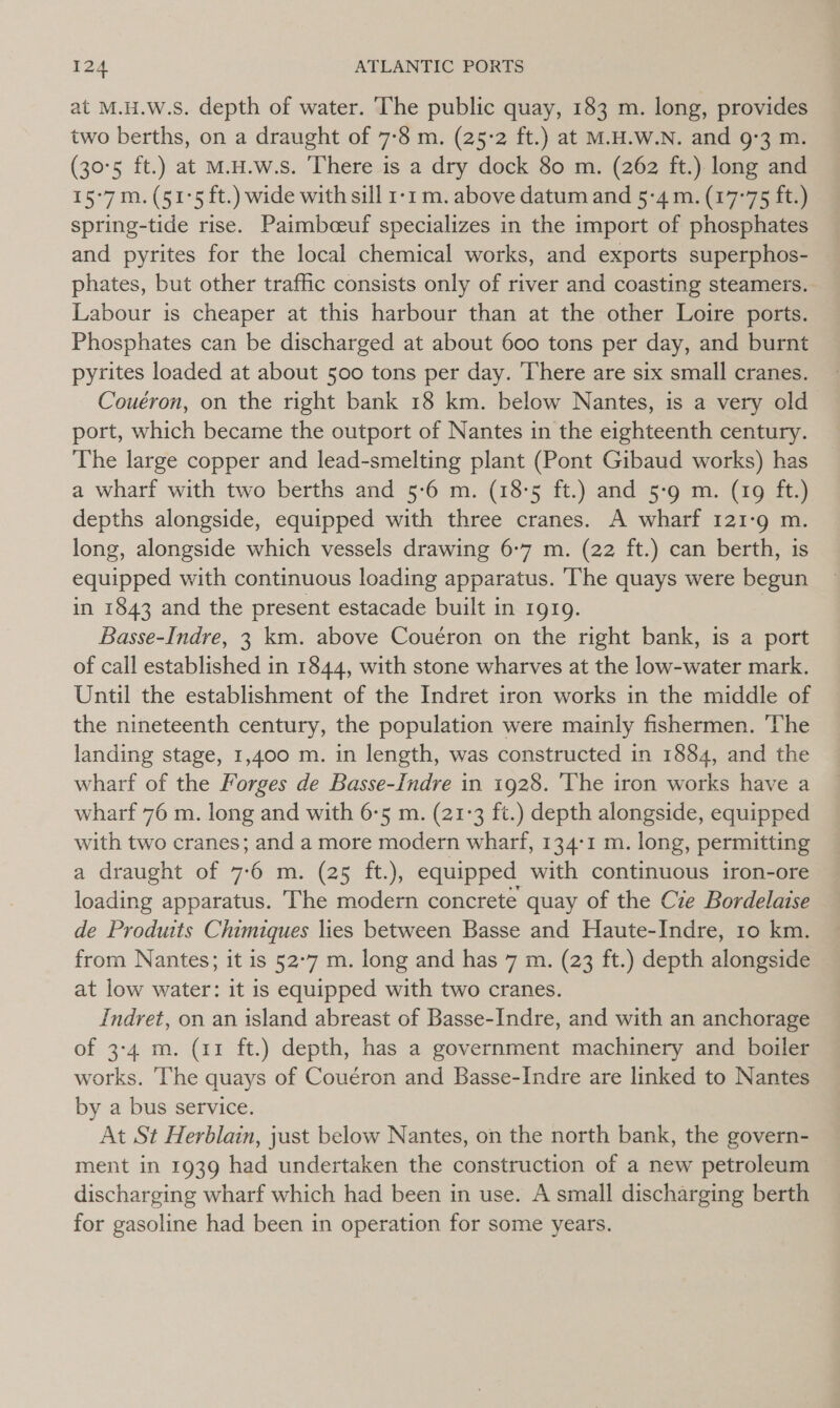 at M.H.W.s. depth of water. The public quay, 183 m. long, provides two berths, on a draught of 7-8 m. (25-2 ft.) at M.H.W.N. and 9°3 m. (30°5 ft.) at M.H.w.s. There is a dry dock 80 m. (262 ft.) long and 15°7m.(51°5 ft.) wide with sill 1-1 m. above datum and 5-4 m. (17°75 ft.) spring-tide rise. Paimbceuf specializes in the import of phosphates and pyrites for the local chemical works, and exports superphos- | phates, but other traffic consists only of river and coasting steamers. Labour is cheaper at this harbour than at the other Loire ports. Phosphates can be discharged at about 600 tons per day, and burnt pyrites loaded at about 500 tons per day. There are six small cranes. Couéron, on the right bank 18 km. below Nantes, is a very old port, which became the outport of Nantes in the eighteenth century. The large copper and lead-smelting plant (Pont Gibaud works) has a wharf with two berths and 5:6 m. (18-5 ft.) and 5-9 m. (19 ft.) depths alongside, equipped with three cranes. A wharf 121-9 m. long, alongside which vessels drawing 6-7 m. (22 ft.) can berth, is equipped with continuous loading apparatus. The quays were begun in 1843 and the present estacade built in 1919. 7 Basse-Indre, 3 km. above Couéron on the right bank, is a port of call established in 1844, with stone wharves at the low-water mark. Until the establishment of the Indret iron works in the middle of the nineteenth century, the population were mainly fishermen. ‘The landing stage, 1,400 m. in length, was constructed in 1884, and the wharf of the Forges de Basse-Indre in 1928. ‘The iron works have a wharf 76 m. long and with 6-5 m. (21:3 ft.) depth alongside, equipped with two cranes; and a more modern wharf, 134-1 m. long, permitting a draught of 7-6 m. (25 ft.), equipped with continuous iron-ore loading apparatus. The modern concrete quay of the Cie Bordelaise de Produits Chimiques lies between Basse and Haute-Indre, 10 km. from Nantes; it is 52°7 m. long and has 7 m. (23 ft.) depth alongside at low water: it is equipped with two cranes. Indret, on an island abreast of Basse-Indre, and with an anchorage of 3-4 m. (11 ft.) depth, has a government machinery and boiler works. The quays of Couéron and Basse-Indre are linked to Nantes by a bus service. At St Herblain, just below Nantes, on the north bank, the govern- ment in 1939 had undertaken the construction of a new petroleum discharging wharf which had been in use. A small discharging berth for gasoline had been in operation for some years.