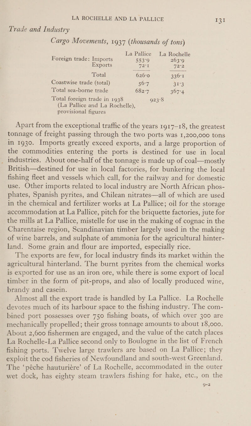 Trade and Industry Cargo Movements, 1937 (thousands of tons) La Pallice La Rochelle   Foreign trade: Imports 553°9 263°9 Exports 728 72°2 Yetal 626-0 236° Coastwise trade (total) 56-7 aie 3 ‘Total sea-borne trade 682-7 367-4 Total foreign trade in 1938 923°8 (La Pallice and La Rochelle), provisional figures Apart from the exceptional traffic of the years 1917-18, the greatest tonnage of freight passing through the two ports was 1,200,000 tons in 1930. Imports greatly exceed exports, and a large proportion of the commodities entering the ports is destined for use in local industries. About one-half of the tonnage is made up of coal—mostly British—destined for use in local factories, for bunkering the local fishing fleet and vessels which call, for the railway and for domestic use, Other imports related to local industry are North African phos- phates, Spanish pyrites, and Chilean nitrates—all of which are used in the chemical and fertilizer works at La Pallice; oil for the storage accommodation at La Pallice, pitch for the briquette factories, jute for the mills at La Pallice, mistelle for use in the making of cognac in the Charentaise region, Scandinavian timber largely used in the making of wine barrels, and sulphate of ammonia for the agricultural hinter- land. Some grain and flour are imported, especially rice. ‘The exports are few, for local industry finds its market within the agricultural hinterland. The burnt pyrites from the chemical works is exported for use as an iron ore, while there is some export of local timber in the form of pit-props, and also of locally produced wine, brandy and casein. Almost all the export trade is handled by La Pallice. La Rochelle devotes much of its harbour space to the fishing industry. ‘The com- bined port possesses over 750 fishing boats, of which over 300 are mechanically propelled; their gross tonnage amounts to about 18,000. About 2,600 fishermen are engaged, and the value of the catch places La Rochelle-La Pallice second only to Boulogne in the list of French fishing ports. Twelve large trawlers are based on La Pallice; they exploit the cod fisheries of Newfoundland and south-west Greenland. The ‘péche hauturiére’ of La Rochelle, accommodated in the outer wet dock, has eighty steam trawlers fishing for hake, etc., on the 9-2