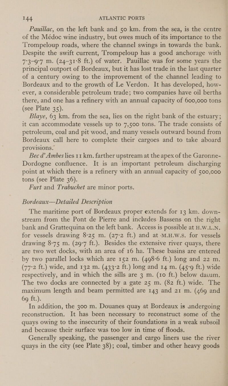 Pauillac, on the left bank and 50 km. from the sea, is the centre — of the Médoc wine industry, but owes much of its importance to the ‘T'rompeloup roads, where the channel swings in towards the bank. Despite the swift current, Trompeloup has a good anchorage with 7°3-9°7 m. (24-31°8 ft.) of water. Pauillac was for some years the © principal outport of Bordeaux, but it has lost trade in the last quarter of a century owing to the improvement of the channel leading to Bordeaux and to the growth of Le Verdon. It has developed, how- ever, a considerable petroleum trade; two companies have oil berths there, and one has a refinery with an annual capacity of 600,000 tons (see Plate 35). Blaye, 63 km. from the sea, lies on the right bank of the estuary; it can accommodate vessels up to 7,500 tons. ‘The trade consists of petroleum, coal and pit wood, and many vessels outward bound from Bordeaux call here to complete their cargoes and to take aboard provisions. Bec d’ Ambes lies 11 km. farther upstream at the apex of the Garonne- Dordogne confluence. It is an important petroleum discharging point at which there is a refinery with an annual capacity of 500,000 tons (see Plate 36). Furt and Trabuchet are minor ports. Bordeaux—Detailed Description The maritime port of Bordeaux proper extends for 13 km. down- stream from the Pont de Pierre and includes Bassens on the right bank and Grattequina on the left bank. Access is possible at H.W.L.N. for vessels drawing 8-25 m. (27-2 ft.) and at -m.H.w.s. for vessels drawing 8-75 m. (29-7 ft.). Besides the extensive river quays, there are two wet docks, with an area of 16 ha. ‘These basins are entered by two parallel locks which are 152 m. (498-6 ft.) long and 22 m. (77-2 ft.) wide, and 132 m. (433-2 ft.) long and 14 m. (45-9 ft.) wide respectively, and in which the sills are 3 m. (10 ft.) below daium. The two docks are connected by a gate 25 m. (82 ft.) wide. The maximum length and beam permitted are 143 and 21 m. (469 and 69 ft.). In addition, the 300 m. Douanes quay at Bordeaux is undergoing reconstruction. It has been necessary to reconstruct some of the quays owing to the insecurity of their foundations in a weak subsoil and because their surface was too low in time of floods. Generally speaking, the passenger and cargo liners use the river quays in the city (see Plate 38); coal, timber and other heavy goods