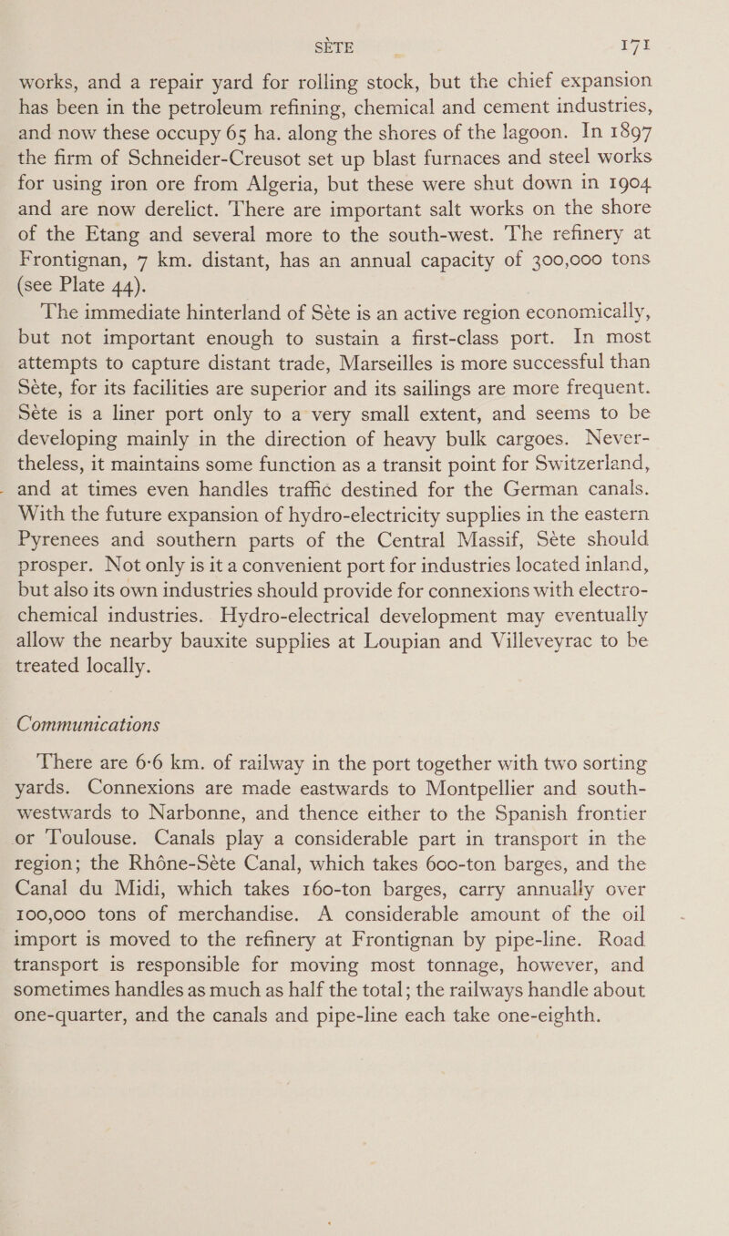 eerbosts: ryt works, and a repair yard for rolling stock, but the chief expansion has been in the petroleum refining, chemical and cement industries, and now these occupy 65 ha. along the shores of the lagoon. In 1897 the firm of Schneider-Creusot set up blast furnaces and steel works for using iron ore from Algeria, but these were shut down in 1904 and are now derelict. There are important salt works on the shore of the Etang and several more to the south-west. The refinery at Frontignan, 7 km. distant, has an annual capacity of 300,c00 tons (see Plate 44). The immediate hinterland of Séte is an active region economically, but not important enough to sustain a first-class port. In most attempts to capture distant trade, Marseilles is more successful than Séte, for its facilities are superior and its sailings are more frequent. Sete is a liner port only to a very small extent, and seems to be developing mainly in the direction of heavy bulk cargoes. Never- theless, it maintains some function as a transit point for Switzerland, _ and at times even handles traffic destined for the German canals. With the future expansion of hydro-electricity supplies in the eastern Pyrenees and southern parts of the Central Massif, Sete should prosper. Not only is it a convenient port for industries located inland, but also its own industries should provide for connexions with electro- chemical industries.. Hydro-electrical development may eventually allow the nearby bauxite supplies at Loupian and Villeveyrac to be treated locally. Communications There are 6-6 km. of railway in the port together with two sorting yards. Connexions are made eastwards to Montpellier and south- westwards to Narbonne, and thence either to the Spanish frontier or Toulouse. Canals play a considerable part in transport in the region; the Rhdne-Séte Canal, which takes 600-ton barges, and the Canal du Midi, which takes 160-ton barges, carry annually over 100,000 tons of merchandise. A considerable amount of the oil import is moved to the refinery at Frontignan by pipe-line. Road transport is responsible for moving most tonnage, however, and sometimes handles as much as half the total; the railways handle about one-quarter, and the canals and pipe-line each take one-eighth.