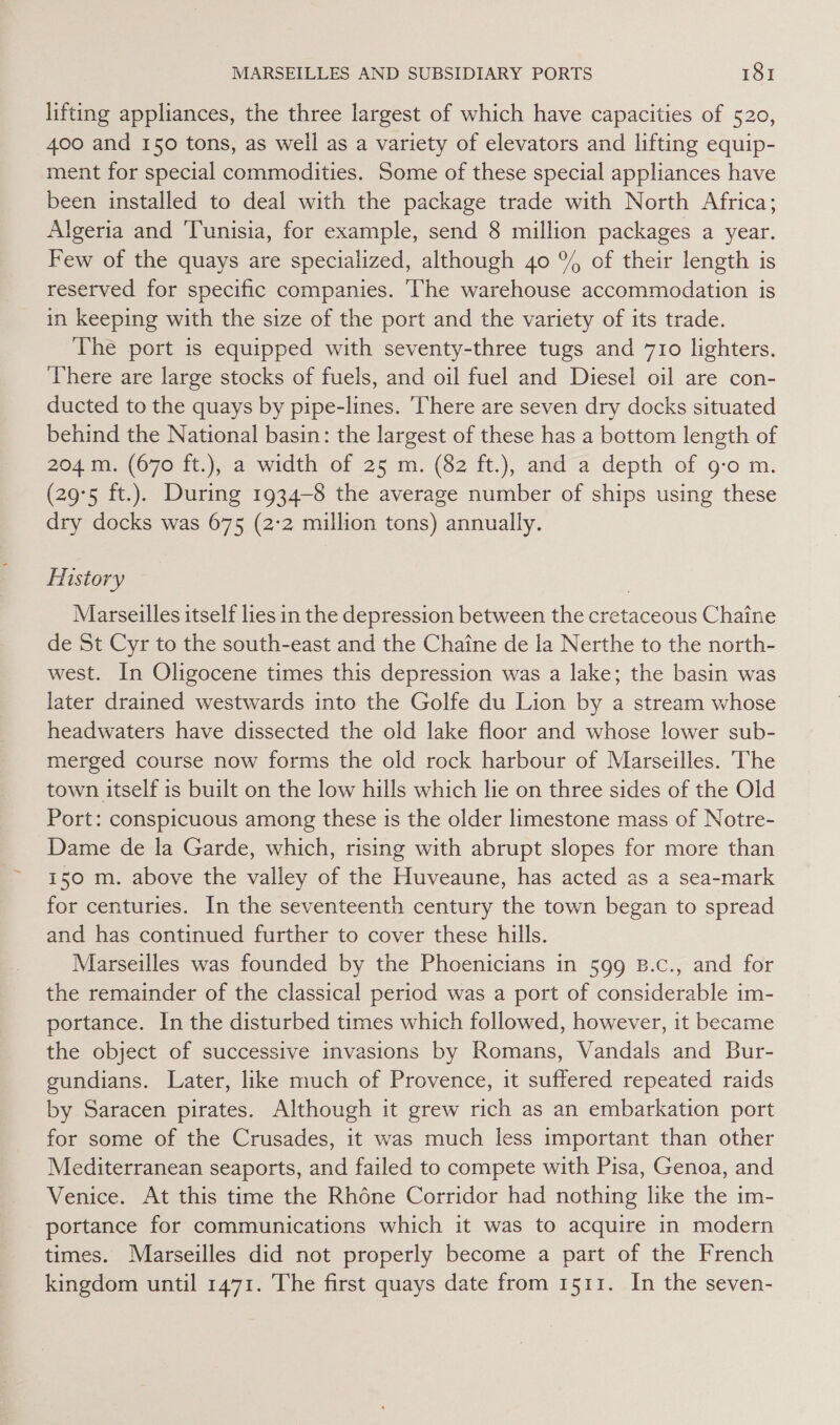 lifting appliances, the three largest of which have capacities of 520, 400 and 150 tons, as well as a variety of elevators and lifting equip- ment for special commodities. Some of these special appliances have been installed to deal with the package trade with North Africa; Algeria and Tunisia, for example, send 8 million packages a year. Few of the quays are specialized, although 40 % of their length is reserved for specific companies. The warehouse accommodation is in keeping with the size of the port and the variety of its trade. The port is equipped with seventy-three tugs and 710 lighters. ‘There are large stocks of fuels, and oil fuel and Diesel oil are con- ducted to the quays by pipe-lines. There are seven dry docks situated behind the National basin: the largest of these has a bottom length of 204 m. (670 ft.), a width of 25 m. (82 ft.), and a depth of g-o m. (29°5 ft.). During 1934-8 the average number of ships using these dry docks was 675 (2:2 million tons) annually. History Marseilles itself lies in the depression between the cretaceous Chaine de St Cyr to the south-east and the Chaine de la Nerthe to the north- west. In Oligocene times this depression was a lake; the basin was later drained westwards into the Golfe du Lion by a stream whose headwaters have dissected the old lake floor and whose lower sub- merged course now forms the old rock harbour of Marseilles. The town itself is built on the low hills which lie on three sides of the Old Port: conspicuous among these 1s the older limestone mass of Notre- Dame de la Garde, which, rising with abrupt slopes for more than 150 m. above the valley of the Huveaune, has acted as a sea-mark for centuries. In the seventeenth century the town began to spread and has continued further to cover these hills. Marseilles was founded by the Phoenicians in 599 B.c., and for the remainder of the classical period was a port of considerable im- portance. In the disturbed times which followed, however, it became the object of successive invasions by Romans, Vandals and Bur- gundians. Later, like much of Provence, it suffered repeated raids by Saracen pirates. Although it grew rich as an embarkation port for some of the Crusades, it was much less important than other Mediterranean seaports, and failed to compete with Pisa, Genoa, and Venice. At this time the Rhéne Corridor had nothing like the im- portance for communications which it was to acquire in modern © times. Marseilles did not properly become a part of the French kingdom until 1471. The first quays date from 1511. In the seven-