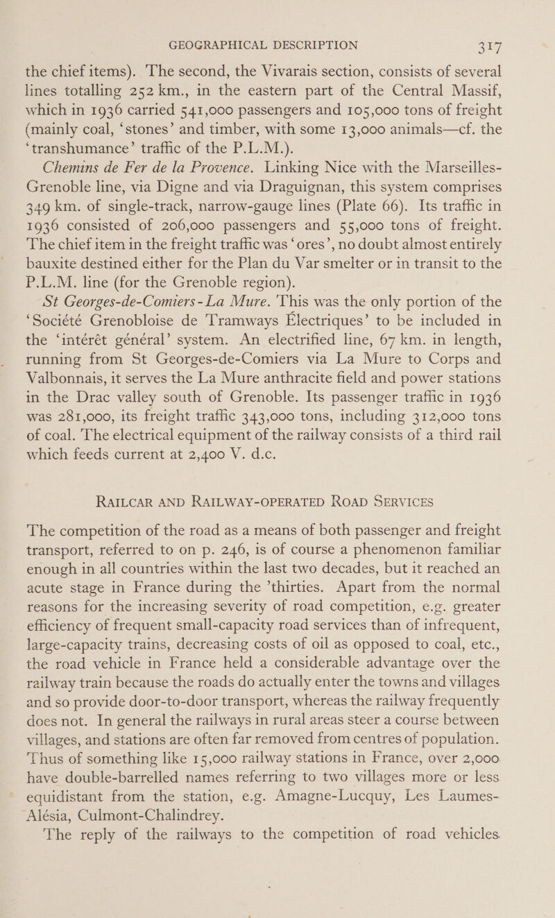 the chief items). The second, the Vivarais section, consists of several lines totalling 252 km., in the eastern part of the Central Massif, which in 1936 carried 541,000 passengers and 105,000 tons of freight (mainly coal, ‘stones’ and timber, with some 13,000 animals—cf. the ‘transhumance’ traffic of the P.L.M.). Chemins de Fer de la Provence. Linking Nice with the Marseilles- Grenoble line, via Digne and via Draguignan, this system comprises 349 km. of single-track, narrow-gauge lines (Plate 66). Its trafic in 1936 consisted of 206,000 passengers and 55,000 tons of freight. The chief item in the freight traffic was ‘ores’, no doubt almost entirely bauxite destined either for the Plan du Var smelter or in transit to the P.L.M. line (for the Grenoble region). St Georges-de-Comiers-La Mure. 'This was the only portion of the ‘Société Grenobloise de Tramways Electriques’ to be included in the ‘intérét général’ system. An electrified line, 67 km. in length, running from St Georges-de-Comiers via La Mure to Corps and Valbonnais, it serves the La Mure anthracite field and power stations in the Drac valley south of Grenoble. Its passenger trafic in 1936 was 281,000, its freight traffic 343,000 tons, including 312,000 tons of coal. The electrical equipment of the railway consists of a third rail which feeds current at 2,400 V. d.c. RAILCAR AND RAILWAY-OPERATED ROAD SERVICES The competition of the road as a means of both passenger and freight transport, referred to on p. 246, is of course a phenomenon familiar enough in all countries within the last two decades, but it reached an acute stage in France during the ’thirties. Apart from the normal reasons for the increasing severity of road competition, e.g. greater efficiency of frequent small-capacity road services than of infrequent, large-capacity trains, decreasing costs of oil as opposed to coal, etc., the road vehicle in France held a considerable advantage over the railway train because the roads do actually enter the towns and villages and so provide door-to-door transport, whereas the railway frequently does not. In general the railways in rural areas steer a course between villages, and stations are often far removed from centres of population. Thus of something like 15,000 railway stations in France, over 2,000 have double-barrelled names referring to two villages more or less equidistant from the station, e.g. Amagne-Lucquy, Les Laumes- Alésia, Culmont-Chalindrey. The reply of the railways to the competition of road vehicles.