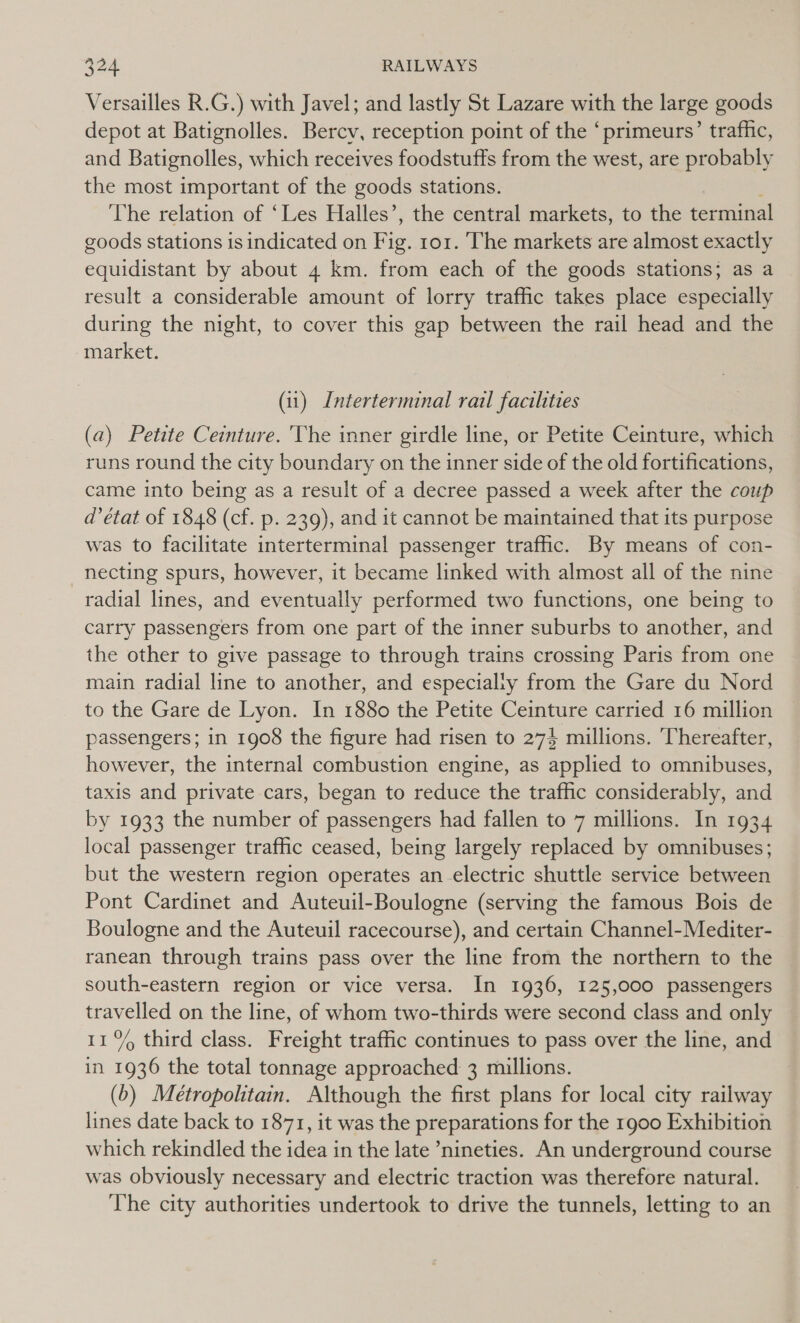 Versailles R.G.) with Javel; and lastly St Lazare with the large goods depot at Batignolles. Bercv, reception point of the ‘primeurs’ traffic, and Batignolles, which receives foodstuffs from the west, are probably the most important of the goods stations. The relation of ‘Les Halles’, the central markets, to the terminal goods stations is indicated on Fie ro1. The markets are almost exactly equidistant by about 4 km. from each of the goods stations; as a result a considerable amount of lorry traffic takes place especially during the night, to cover this gap between the rail head and the market. (i1) Interterminal rail facilities (a) Petite Ceinture. ‘The inner girdle line, or Petite Ceinture, he runs round the city boundary on the inner side of the old fortifications, came into being as a result of a decree passed a week after the coup d’état of 1848 (cf. p. 239), and it cannot be maintained that its purpose was to facilitate interterminal passenger traffic. By means of con- necting spurs, however, it became linked with almost all of the nine radial lines, and eventually performed two functions, one being to carry passengers from one part of the inner suburbs to another, and the other to give passage to through trains crossing Paris from one main radial line to another, and especialiy from the Gare du Nord to the Gare de Lyon. In 1880 the Petite Ceinture carried 16 million passengers; in 1908 the figure had risen to 274 millions. Thereafter, however, the internal combustion engine, as applied to omnibuses, taxis and private cars, began to reduce the traffic considerably, and by 1933 the number of passengers had fallen to 7 millions. In 1934 local passenger traffic ceased, being largely replaced by omnibuses; but the western region operates an electric shuttle service between Pont Cardinet and Auteuil-Boulogne (serving the famous Bois de Boulogne and the Auteuil racecourse), and certain Channel-Mediter- ranean through trains pass over the line from the northern to the south-eastern region or vice versa. In 1936, 125,000 passengers travelled on the line, of whom two-thirds were second class and only 11% third class. Freight traffic continues to pass over the line, and in 1936 the total tonnage approached 3 millions. (b) Métropolitain. Although the first plans for local city railway lines date back to 1871, it was the preparations for the 1900 Exhibition which rekindled the idea in the late “nineties. An underground course was obviously necessary and electric traction was therefore natural. The city authorities undertook to drive the tunnels, letting to an