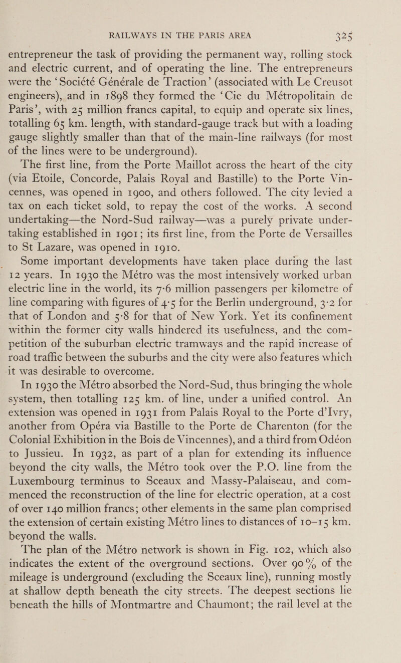entrepreneur the task of providing the permanent way, rolling stock and electric current, and of operating the line. The entrepreneurs were the ‘Societé Générale de Traction’ (associated with Le Creusot engineers), and in 1898 they formed the ‘Cie du Métropolitain de Paris’, with 25 million francs capital, to equip and operate six lines, totalling 65 km. length, with standard-gauge track but with a loading gauge slightly smaller than that of the main-line railways (for most of the lines were to be underground). The first line, from the Porte Maillot across the heart of the city (via Etoile, Concorde, Palais Royal and Bastille) to the Porte Vin- cennes, was opened in 1900, and others followed. The city levied a tax on each ticket sold, to repay the cost of the works. A second undertaking—the Nord-Sud railway—was a purely private under- taking established in 1901; its first line, from the Porte de Versailles to St Lazare, was opened in 1910. _ Some important developments have taken place during the last 12 years. In 1930 the Métro was the most intensively worked urban electric line in the world, its 7-6 million passengers per kilometre of line comparing with figures of 4:5 for the Berlin underground, 3-2 for that of London and 5:8 for that of New York. Yet its confinement within the former city walls hindered its usefulness, and the com- petition of the suburban electric tramways and the rapid increase of road traffic between the suburbs and the city were also features which it was desirable to overcome. In 1930 the Metro absorbed the Nord-Sud, thus bringing the whole system, then totalling 125 km. of line, under a unified control. An extension was opened in 1931 from Palais Royal to the Porte d’Ivry, another from Opera via Bastille to the Porte de Charenton (for the Colonial Exhibition in the Bois de Vincennes), and a third from Odéon to Jussieu. In 1932, as part of a plan for extending its influence beyond the city walls, the Métro took over the P.O. line from the Luxembourg terminus to Sceaux and Massy-Palaiseau, and com- menced the reconstruction of the line for electric operation, at a cost of over 140 million francs; other elements in the same plan comprised the extension of certain existing Métro lines to distances of 10-15 km. beyond the walls. The plan of the Métro network is shown in Fig. 102, which also | indicates the extent of the overground sections. Over 90% of the mileage is underground (excluding the Sceaux line), running mostly at shallow depth beneath the city streets. The deepest sections lie beneath the hills of Montmartre and Chaumont; the rail level at the