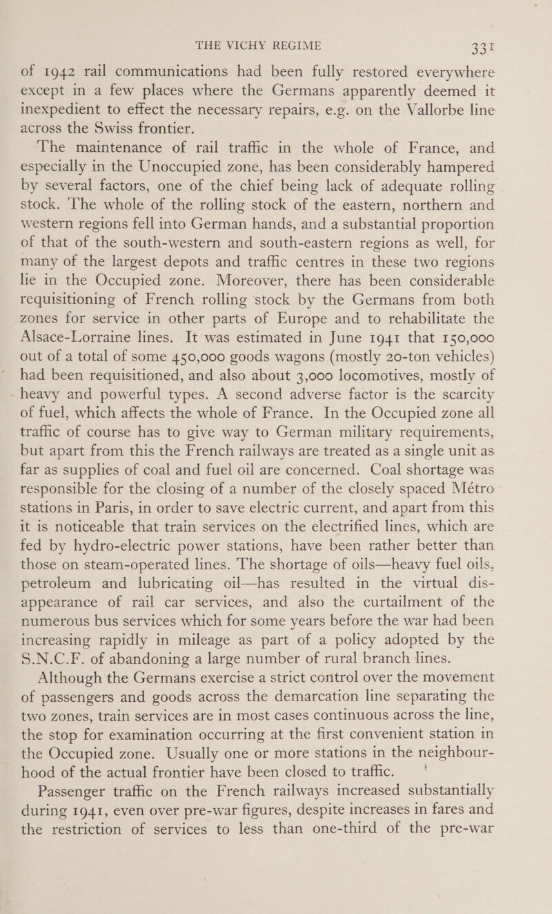 of 1942 rail communications had been fully restored everywhere except in a few places where the Germans apparently deemed it inexpedient to effect the necessary repairs, e.g. on the Vallorbe line across the Swiss frontier. The maintenance of rail trafic in the whole of France, and especially in the Unoccupied zone, has been considerably hampered by several factors, one of the chief being lack of adequate rolling ~ stock. ‘The whole of the rolling stock of the eastern, northern and western regions fell into German hands, and a substantial proportion of that of the south-western and south-eastern regions as well, for many of the largest depots and traffic centres in these two regions lie in the Occupied zone. Moreover, there has been considerable requisitioning of French rolling stock by the Germans from both zones for service in other parts of Europe and to rehabilitate the Alsace-Lorraine lines. It was estimated in June 1941 that 150,000 out of a total of some 450,000 goods wagons (mostly 20-ton vehicles) had been requisitioned, and also about 3,000 locomotives, mostly of - heavy and powerful types. A second adverse factor is the scarcity of fuel, which affects the whole of France. In the Occupied zone all traffic of course has to give way to German military requirements, but apart from this the French railways are treated as a single unit as far as supplies of coal and fuel oil are concerned. Coal shortage was responsible for the closing of a number of the closely spaced Métro stations in Paris, in order to save electric current, and apart from this it is noticeable that train services on the electrified lines, which are fed by hydro-electric power stations, have been rather better than those on steam-operated lines. The shortage of oils—heavy fuel oils, petroleum and lubricating oil—has resulted in the virtual dis- appearance of rail car services, and also the curtailment of the numerous bus services which for some years before the war had been increasing rapidly in mileage as part of a policy adopted by the S.N.C.F. of abandoning a large number of rural branch lines. Although the Germans exercise a strict control over the movement of passengers and goods across the demarcation line separating the two zones, train services are in most cases continuous across the line, the stop for examination occurring at the first convenient station in the Occupied zone. Usually one or more stations in the neighbour- hood of the actual frontier have been closed to trafic. —' Passenger traffic on the French railways increased substantially during 1941, even over pre-war figures, despite increases in fares and the restriction of services to less than one-third of the pre-war