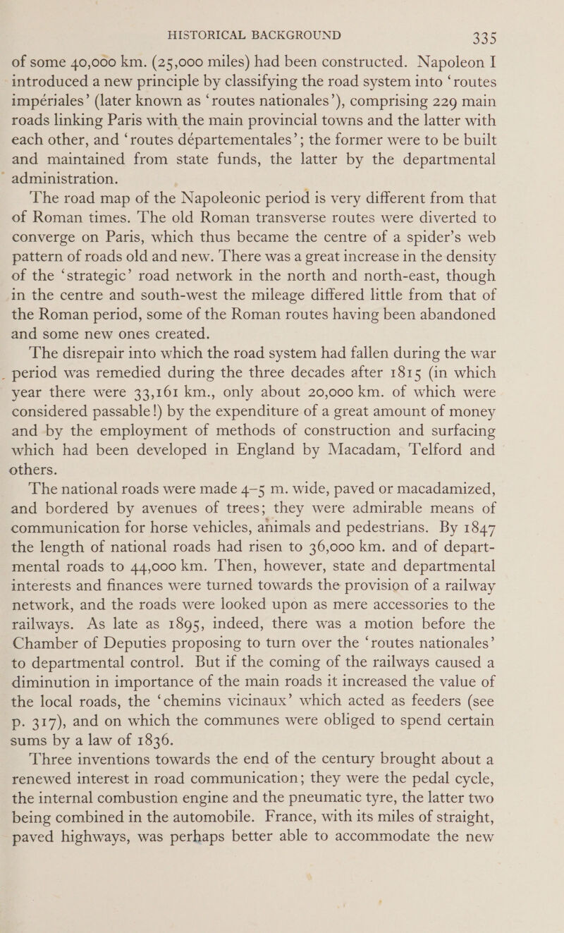 of some 40,000 km. (25,000 miles) had been constructed. Napoleon I introduced a new principle by classifying the road system into ‘routes impeériales’ (later known as ‘routes nationales’), comprising 229 main roads linking Paris with the main provincial towns and the latter with each other, and ‘routes departementales’; the former were to be built and maintained from state funds, the latter by the departmental - administration. The road map of the Napoleonic period is very different from that of Roman times. The old Roman transverse routes were diverted to converge on Paris, which thus became the centre of a spider’s web pattern of roads old and new. ‘There was a great increase in the density of the ‘strategic’ road network in the north and north-east, though in the centre and south-west the mileage differed little from that of the Roman period, some of the Roman routes having been abandoned and some new ones created. The disrepair into which the road system had fallen during the war period was remedied during the three decades after 1815 (in which year there were 33,161 km., only about 20,000 km. of which were considered passable!) by the expenditure of a great amount of money and by the employment of methods of construction and surfacing which had been developed in England by Macadam, Telford and others. The national roads were made 4—5 m. wide, paved or macadamized, and bordered by avenues of trees; they were admirable means of communication for horse vehicles, animals and pedestrians. By 1847 the length of national roads had risen to 36,000 km. and of depart- mental roads to 44,000 km. ‘Then, however, state and departmental interests and finances were turned towards the provision of a railway network, and the roads were looked upon as mere accessories to the railways. As late as 1895, indeed, there was a motion before the Chamber of Deputies proposing to turn over the ‘routes nationales’ to departmental control. But if the coming of the railways caused a diminution in importance of the main roads it increased the value of the local roads, the ‘chemins vicinaux’ which acted as feeders (see p. 317), and on which the communes were obliged to spend certain sums by a law of 1836. Three inventions towards the end of the century brought about a renewed interest in road communication; they were the pedal cycle, the internal combustion engine and the pneumatic tyre, the latter two being combined in the automobile. France, with its miles of straight, paved highways, was perhaps better able to accommodate the new -