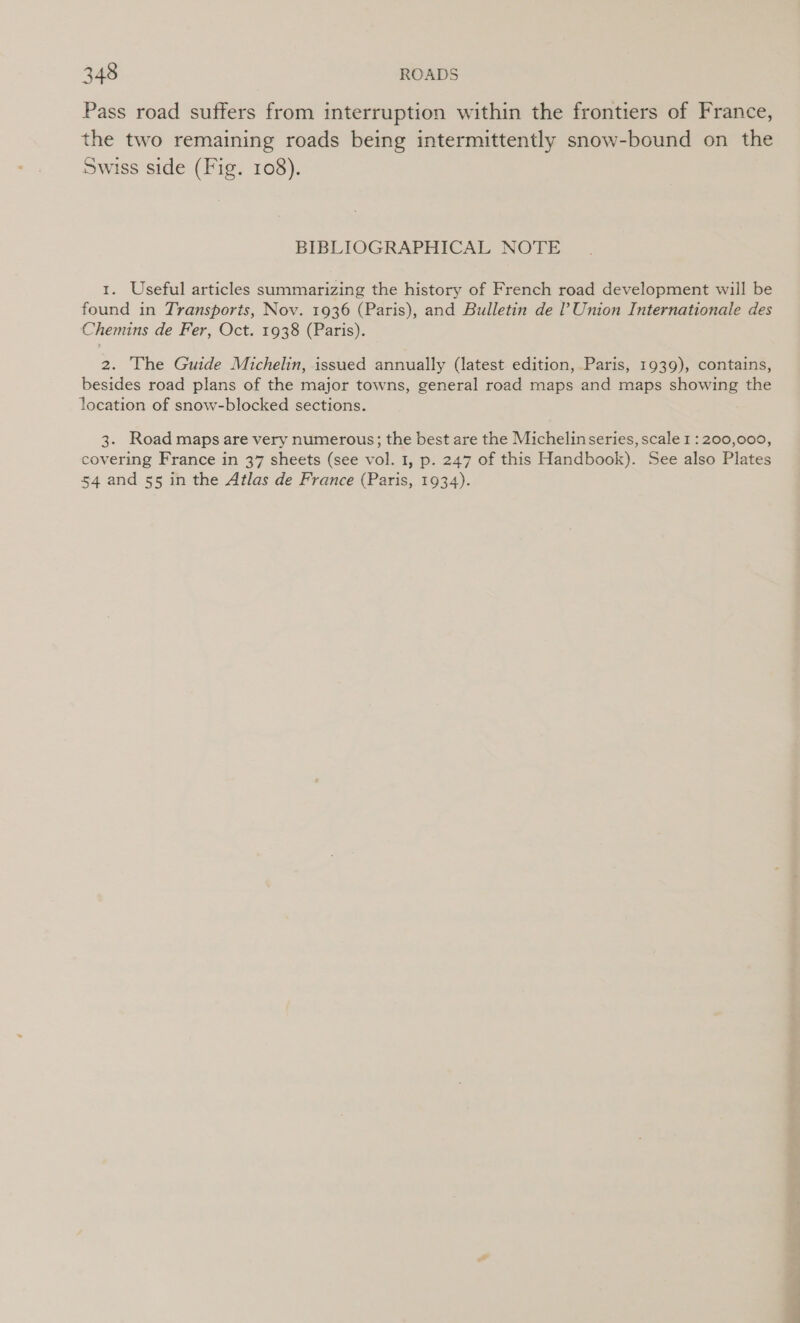 Pass road suffers from interruption within the frontiers of France, the two remaining roads being intermittently snow-bound on the Swiss side (Fig. 108). BIBLIOGRAPHICAL NOTE 1. Useful articles summarizing the history of French road development will be found in Transports, Nov. 1936 (Paris), and Bulletin de ? Union Internationale des Chemins de Fer, Oct. 1938 (Paris). 2. The Guide Michelin, issued annually (latest. edition, Paris, 1939), contains, besides road plans of the major towns, general road maps and maps showing the location of snow-blocked sections. 3. Road maps are very numerous; the best are the Michelinseries, scale 1 : 200,000, covering France in 37 sheets (see vol. 1, p. 247 of this Handbook). See also Plates 54 and 55 in the Atlas de France (Paris, 1934).