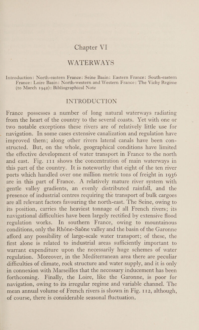 Chapter VI WATERWAYS Introduction: North-eastern France: Seine Basin: Eastern France: South-eastern France: Loire Basin: North-western and Western France: The Vichy Regime (to March 1942): Bibliographical Note INTRODUCTION France possesses a number of long natural waterways radiating from the heart of the country to the several coasts. Yet with one or two notable exceptions these rivers are of relatively little use for navigation. In some cases extensive canalization and regulation have improved them; along other rivers lateral canals have been con- structed. But, on the whole, geographical conditions have limited the effective development of water transport in France to the north and east. Fig. 111 shows the concentration of main waterways in this part of the country. It is noteworthy that eight of the ten river ports which handled over one million metric tons of freight in 1936 are in this part of France. A relatively mature river system with ‘gentle valley gradients, an evenly distributed rainfall, and the presence of industrial centres requiring the transport of bulk cargoes are all relevant factors favouring the north-east. ‘he Seine, owing to its position, carries the heaviest tonnage of all French rivers; its navigational difficulties have been largely rectified by extensive flood regulation works. In southern France, owing to mountainous _conditions, only the Rhéne-Saone valley and the basin of the Garonne afford any possibility of large-scale water transport; of these, the first alone is related to industrial areas sufficiently important to- watrant expenditure upon the necessarily huge schemes of water regulation. Moreover, in the Mediterranean area there are peculiar difficulties of climate, rock structure and water supply, and it is only in connexion with Marseilles that the necessary inducement has been forthcoming. Finally, the Loire, like the Garonne, is poor for navigation, owing to its irregular regime and variable channel. ‘The mean annual volume of French rivers is shown in Fig. 112, although, of course, there is considerable seasonal fluctuation.