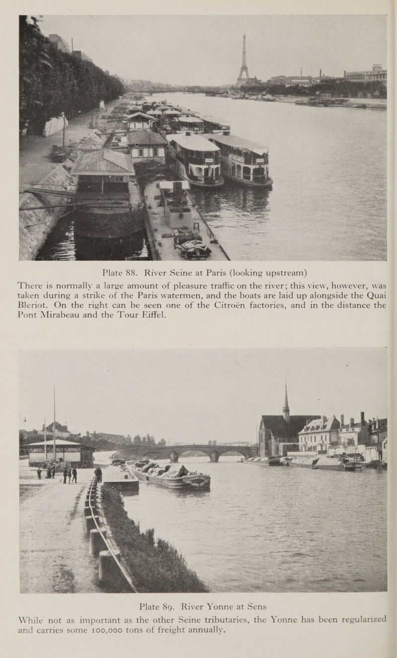  Plate 88. River Seine at Paris (looking upstream) There is normally a large amount of pleasure traffic on the river; this view, however, was taken during a strike of the Paris watermen, and the boats are laid up alongside the Quai Bleriot. On the right can be seen one of the Citroén factories, and in the distance the Pont Mirabeau and the Tour Eiffel.  While not as important as the other Seine tributaries, the Yonne has been regularized and carries some 100,000 tons of freight annually.