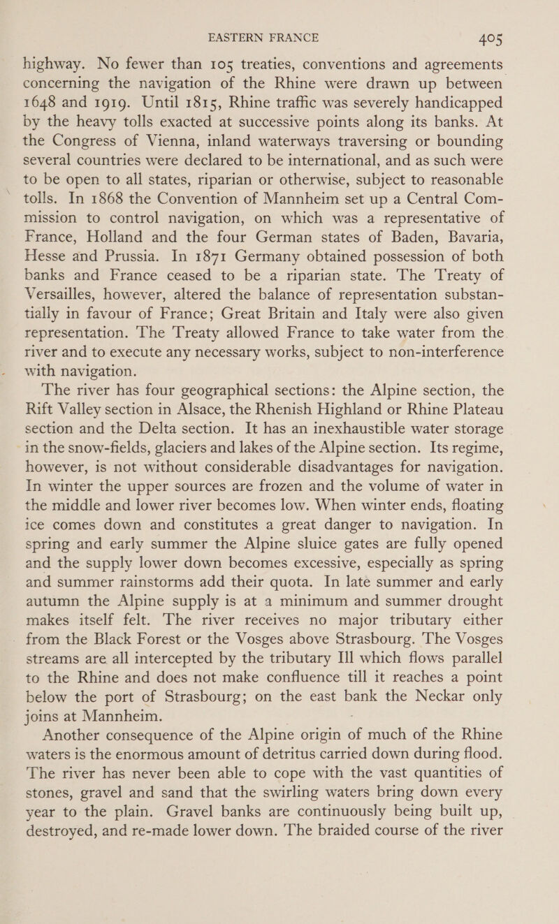 highway. No fewer than 105 treaties, conventions and agreements concerning the navigation of the Rhine were drawn up between 1648 and 1919. Until 1815, Rhine traffic was severely handicapped by the heavy tolls exacted at successive points along its banks. At the Congress of Vienna, inland waterways traversing or bounding several countries were declared to be international, and as such were to be open to all states, riparian or otherwise, subject to reasonable tolls. In 1868 the Convention of Mannheim set up a Central Com- mission to control navigation, on which was a representative of France, Holland and the four German states of Baden, Bavaria, Hesse and Prussia. In 1871 Germany obtained possession of both banks and France ceased to be a riparian state. The Treaty of Versailles, however, altered the balance of representation substan- tially in favour of France; Great Britain and Italy were also given representation. ‘The Treaty allowed France to take water from the river and to execute any necessary works, subject to non-interference with navigation. The river has four geographical sections: the Alpine section, the Rift Valley section in Alsace, the Rhenish Highland or Rhine Plateau section and the Delta section. It has an inexhaustible water storage in the snow-fields, glaciers and lakes of the Alpine section. Its regime, however, is not without considerable disadvantages for navigation. In winter the upper sources are frozen and the volume of water in the middle and lower river becomes low. When winter ends, floating ice comes down and constitutes a great danger to navigation. In spring and early summer the Alpine sluice gates are fully opened and the supply lower down becomes excessive, especially as spring and summer rainstorms add their quota. In late summer and early autumn the Alpine supply is at a minimum and summer drought makes itself felt. The river receives no major tributary either - from the Black Forest or the Vosges above Strasbourg. ‘The Vosges streams are all intercepted by the tributary Ill which flows parallel to the Rhine and does not make confluence till it reaches a point below the port of Strasbourg; on the east bank the Neckar only joins at Mannheim. Another consequence of the Alpine origin oi much of the Rhine waters is the enormous amount of detritus carried down during flood. The river has never been able to cope with the vast quantities of stones, gravel and sand that the swirling waters bring down every year to the plain. Gravel banks are continuously being built up, destroyed, and re-made lower down. ‘The braided course of the river