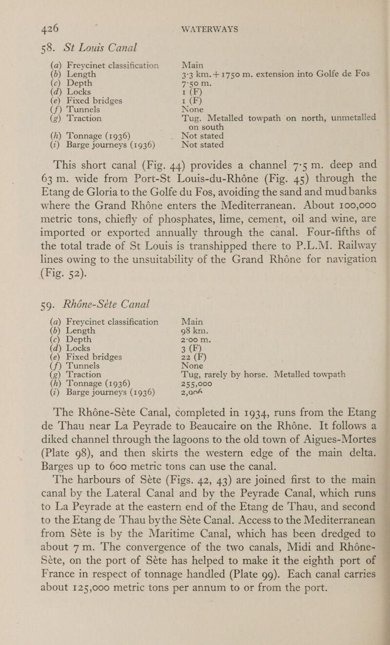 426 | | WATERWAYS 58. St Louis Canal (a) Freycinet classification Main (6) Length 3:3 km.+1750 m. extension into Golfe de Fos (c) Depth 7-56 MM. (a) Tocks P(E) (e) Fixed bridges a (f) Tunnels None (g) Traction Tug. Metalled towpath on north, unmetalled on south (h) ‘Tonnage (1936) Not stated (2) Barge journeys (1936) Not stated This short canal (Fig. 44) provides a channel 7-5 m. deep and 63 m. wide from Port-St Louis-du-Rhéne (Fig. 45) through the where the Grand Rhéne enters the Mediterranean. About 100,000 metric tons, chiefly of phosphates, lime, cement, oil and wine, are imported or exported annually through the canal. Four-fifths of the total trade of St Louis is transhipped there to P.L.M. Railway lines owing to the unsuitability of the Grand Rhone for navigation (hig? 52): 59. Rhéne-Sete Canal (a) Freycinet classification Main (b) Length 98 km. (c) Depth 2°00 m. (d) Locks 3 (F) (e) Fixed bridges 22 (F) (f) Tunnels None (g) ‘Traction Tug, rarely by horse. Metalled towpath (h) Tonnage (1936) 255,000 (c) Barge journeys (1936) 2,004 The Rhéne-Sete Canal, completed in 1934, runs from the Etang de ‘Thau near La Peyrade to Beaucaire on the Rhone. It follows a diked channel through the lagoons to the old town of Aigues-Mortes (Plate 98), and then skirts the western edge of the main delta. Barges up to 600 metric tons can use the canal. The harbours of Sete (Figs. 42, 43) are joined first to the main canal by the Lateral Canal and by the Peyrade Canal, which runs to La Peyrade at the eastern end of the Etang de Thau, and second to the Etang de Thau bythe Sete Canal. Access to the Mediterranean from Sete is by the Maritime Canal, which has been dredged to about 7m. The convergence of the two canals, Midi and Rhone- Sete, on the port of Sete has helped to make it the eighth port of France in respect of tonnage handled (Plate 99). Each canal carries about 125,000 metric tons per annum to or from the port. ie eS, ee eee a &gt; | ee ee