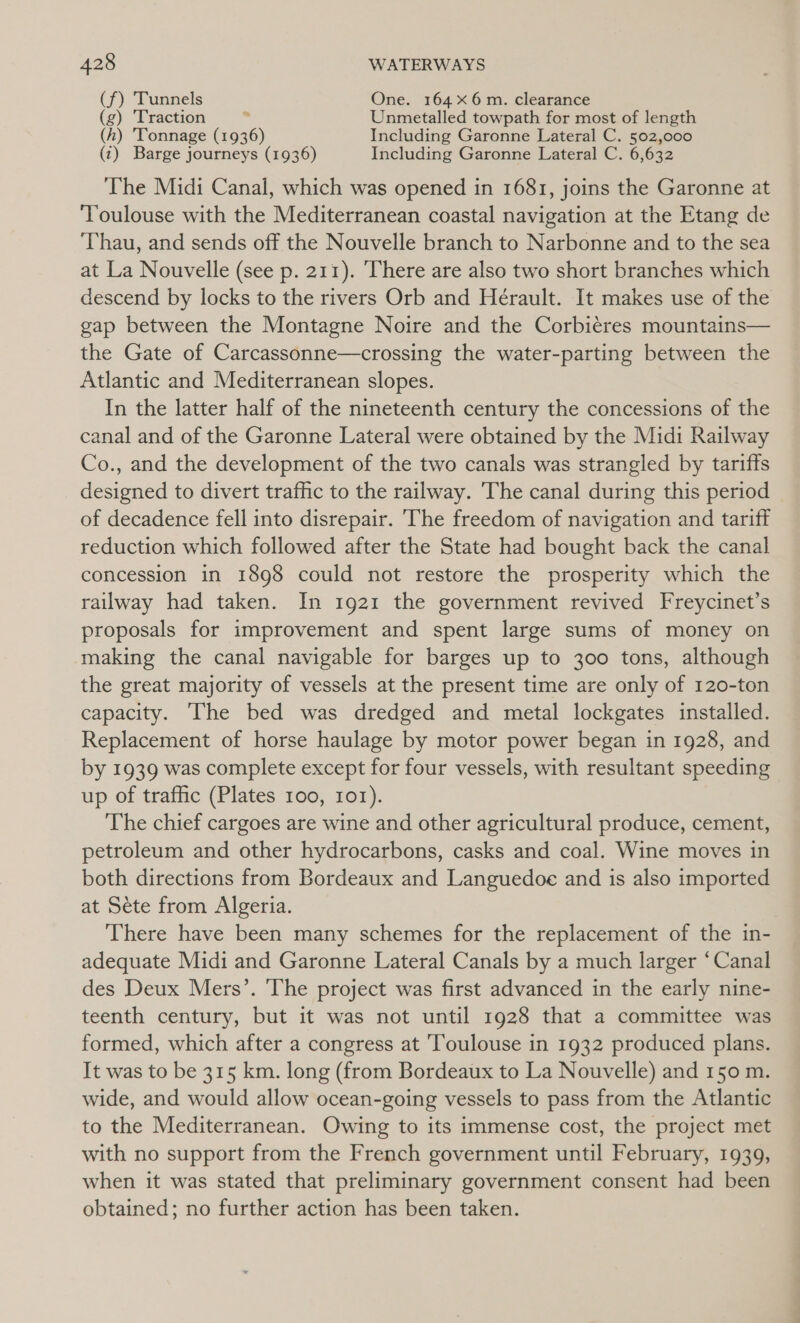 (f) Tunnels One. 164 6m. clearance (g) Traction . Unmetalled towpath for most of length (h) Tonnage (1936) Including Garonne Lateral C. 502,000 (1) Barge journeys (1936) Including Garonne Lateral C. 6,632 The Midi Canal, which was opened in 1681, joins the Garonne at ‘Toulouse with the Mediterranean coastal navigation at the Etang de ‘Thau, and sends off the Nouvelle branch to Narbonne and to the sea at La Nouvelle (see p. 211). There are also two short branches which descend by locks to the rivers Orb and Herault. It makes use of the gap between the Montagne Noire and the Corbieres mountains— the Gate of Carcassonne—crossing the water-parting between the Atlantic and Mediterranean slopes. In the latter half of the nineteenth century the concessions of the canal and of the Garonne Lateral were obtained by the Midi Railway Co., and the development of the two canals was strangled by tariffs designed to divert traffic to the railway. The canal during this period of decadence fell into disrepair. ‘The freedom of navigation and tariff reduction which followed after the State had bought back the canal concession in 1898 could not restore the prosperity which the railway had taken. In 1921 the government revived Freycinet’s proposals for improvement and spent large sums of money on making the canal navigable for barges up to 300 tons, although the great majority of vessels at the present time are only of 120-ton capacity. The bed was dredged and metal lockgates installed. Replacement of horse haulage by motor power began in 1928, and by 1939 was complete except for four vessels, with resultant speeding up of traffic (Plates 100, 101). The chief cargoes are wine and other agricultural produce, cement, petroleum and other hydrocarbons, casks and coal. Wine moves in both directions from Bordeaux and Languedoe and is also imported at Sete from Algeria. There have been many schemes for the replacement of the in- adequate Midi and Garonne Lateral Canals by a much larger ‘Canal des Deux Mers’. The project was first advanced in the early nine- teenth century, but it was not until 1928 that a committee was formed, which after a congress at ‘Toulouse in 1932 produced plans. It was to be 315 km. long (from Bordeaux to La Nouvelle) and 150 m. wide, and would allow ocean-going vessels to pass from the Atlantic to the Mediterranean. Owing to its immense cost, the project met with no support from the French government until February, 1939, when it was stated that preliminary government consent had been obtained; no further action has been taken.
