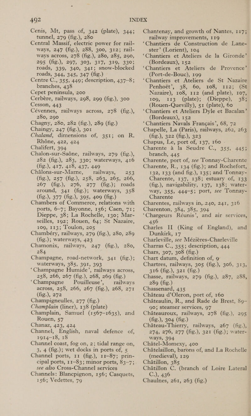 Cenis, Mt, pass of, 342 (plate), 344; tunnel, 279 (fig.), 280 Central Massif, electric power for rail-~ ways, 247 (fig.), 288, 300, 312; rail- ways across, 278 (fig.), 280, 285, 290, 295. (fig:), 297, 303; 317;.399;. 3303 roads, 339, 340, 341; snow-blocked roads, 344, 345, 347 (fig.) Centre C. » 355, 449; description, 437-8; branches, 438 Cepet peninsula, 200 Cerbére, railways, 298, 299 (fig. ); 300 Cesson, 443 Cévennes, railways across, 278 (fig.), 280, 290 Chagny, 280, 282 (fig.), 289 (fig.) Chaingy, 247 (fig.), 301 Chaland, dimensions of, 351; on R. Rhone, 422, 424 Chalifert, 394 Chalon-sur-Saéne, railways, 279 (fig.), 282 (fig.), 283, 330; waterways, 416 (fig.), 417, 418, 437, 449 Chalons-sur-Marne, railways, 253 (fig.), 257 (fig.), 258, 263, 265, 266, 267 -(fig.), 276; 277 (hg.); reads around, 341 (fig.); waterways, 358 (fig.), 377 (fig.), 395, 409 (fig.) Chambers of Commerce, relations with ports, 6-7; Bayonne, 156; Caen, 71; Dieppe, 38; La Rochelle, 130; Mar- seilles, 192; Rouen, 64; St Nazaire, 109, 113; Toulon, 205 Chambéry, railways, 279 (fig.), 280, 289 (fig.); waterways, 423 Chamonix, railways, 247 (fig.), 280, 284 Champagne, road-network, 341 (fig.); waterways, 385, 391, 393 “Champagne Humide’, railways across, 258, 266, 267 (fig.), 268, 269 (fig.) ‘Champagne’ Pouilleuse’, railways across, 258, 266, 267 (fig.), 268, 271 (fig.), 272 Champigneulles, 277 (fig.) Champlain (liner), 138 (plate) Champlain, Samuel (1567-1635), and Rouen, 57 Chanaz, 423, 424 Channel, English, naval defence of, 1914-18, 18 Channel coast, fog on, 2; tidal range on, 3, 4 (fig.); wet docks in ports of, 5 Channel ports, 11 (fig.), 11-873; prin- cipal ports, 11-83; minor ports, 83-7; see also Cross-Channel services Channels: Blancpignon, 156; Casquets, 156; Vedettes, 79 Chantenay, and growth of Nantes, 117; railway improvements, I19 ‘Chantiers de Construction de Lane- ster’ (Lorient), 104 ‘Chantiers et Ateliers de la Gironde’ (Bordeaux), 152 ‘Chantiers et Ateliers de (Port-de-Bouc), 199 ‘Chantiers et Ateliers de St Nazaire Provence’ Penhoét’, 38, -60, 108, 112; (Ga Nazaire), 108, 112 (and plate), 107, 109, 113 (plate); (Dieppe), 38; (Rouen-Quevilly), 51 (plate), 60 ‘Chantiers et Ateliers Dyle et Bacalan’ (Bordeaux), 152 ‘Chantiers Navals Francais’, 68, 72 Chapelle, La (Paris), railways, 262, 263 (fig.), 322 (fig.), 323 Chapus, Le, port of, 137, 160 Charente a la Seudre C., 355, 445; branch, 445 Charente, port of, see Tonnay-Charente Charente, R., 134 (fig.); and Rochefort, 132, 133 (and fig.), 135; and Tonnay- Charente, 137, 138; estuary of, 133 (fig.), navigability, 137, 138; water- way, 355, 444-5; port, see Tonnay- Charente Charentes, railways in,-240, 241, 316 Charenton, 384, 385, 394 ‘Chargeurs Réunis’, and air services, 456 Charles II (King of Buglady Dunkirk, 17 Charleville, see Méziéres-Charleville Charras C., 355; description, 444 Chars, 307, 308 (fig.) Chart datum, definition of, 9 Chartres, railways, 305 (Gg. &lt; 300, 373% 316 (fig.), 321 (fig.) Chasse, railways, 279 (fig.), 287, 288, 289 (fig.) Chassenard, 435 Chateau d’Oleron, port of, 160 ChAateaulin, R., and Rade de Brest, 89— go; steamer services, 97 Chateauroux, railways, 278 (fig.), 295 (fig.), 304 (fig.) Chateau-Thierry, railways, 267 (fig.), _ 274, 276, 277 (fig.), 321 (fig.); water- ways, 394 Chatel-Momexy, 400 Chatelaillon, barons of, and La Rochelle (medieval), 129 Chatillon, 385 Chatillon C. (branch of Loire Lateral C.), 436 Chaulnes, 261, 263 (fig.) and