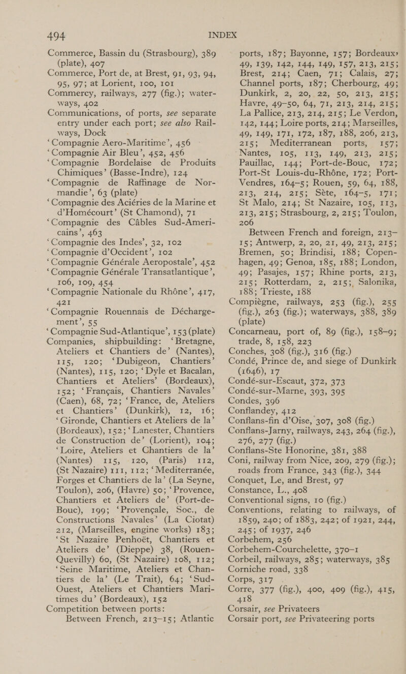 Commerce, Bassin du (Strasbourg), 389 (plate), 407 Commerce, Port de, at Brest, 91, 93, 94, 95, 97; at Lorient, 100, 101 Commercy, railways, 277 (fig.); water- ways, 402 Communications, of ports, see separate entry under each port; see also Rail- ways, Dock “Compagnie Aero-Maritime’, 456 “Compagnie Air Bleu’, 452, 456 ‘Compagnie Bordelaise de Produits Chimiques’ (Basse-Indre), 124 “Compagnie de Raffinage de Nor- mandie’, 63 (plate) “Compagnie des Aciéries de la Marine et d’Homeécourt’ (St Chamond), 71 “Compagnie des Cables Sud-Ameri- cains’, 463 ‘Compagnie des Indes’, 32, 102 “Compagnie d’Occident’, 102 ‘Compagnie Générale Aeropostale’, 452 ‘Compagnie Générale 'Transatlantique’, 106, 109, 454 ‘Compagnie Nationale du Rhone’, 417, 421 ‘Compagnie Rouennais de Décharge- ment’, 55 “Compagnie Sud-Atlantique’, 153 (plate) Companies, shipbuilding: ‘Bretagne, Ateliers et Chantiers de’ (Nantes), 115, 120; ‘Dubigeon, Chantiers’ (Nantes), 115, 120; ‘Dyle et Bacalan, Chantiers et Ateliers’ (Bordeaux), 152; ‘Francais, Chantiers Navales’ (Caen), 68, 72; ‘France, de, Ateliers et Chantiers’ (Dunkirk), 12, 16; ‘Gironde, Chantiers et Ateliers de la’ (Bordeaux), 152; ‘ Lanester, Chantiers de Construction de’ (Lorient), 104; ‘Loire, Ateliers et Chantiers de la’ (Nantes) 115, «120, (Paris) 1712, (St Nazaire) 111, 112; ‘Mediterranée, Forges et Chantiers de la’ (La Seyne, Toulon), 206, (Havre) 50; ‘Provence, Chantiers et Ateliers de’ (Port-de- Bouc), 199; ‘Provengale, Soc., de Constructions Navales’ (La Ciotat) 212, (Marseilles, engine works) 183; ‘St Nazaire Penhoét, Chantiers et Ateliers de’ (Dieppe) 38, (Rouen- Quevilly) 60, (St Nazaire) 108, 112; ‘Seine Maritime, Ateliers et Chan- tiers de la’ (Le Trait), 64; ‘Sud- Ouest, Ateliers et Chantiers Mari- times du’ (Bordeaux), 152 Competition between ports: Between French, 213-15; Atlantic ports, 187; Bayonne, 157; Bordeaux 49, 139, 142, 144, 149, 157, 213, 215; Brest, 214: Caen, 71; Calais, 27; Channel ports, 187; Cherbourg, 49; Dunkirk, 2, 20;. 22, -§0,, 213, 2755 Havre, 49-50, 64, 71, 213, 214, 215; La Pallice, 213, 214, 215; Le Verdon, 142, 144; Loire ports, 214; Marseilles, 49, 149, 171, 172, 187, 188, 206, 213, 215; Meéditerranéan’s ports; | 157; Nantes, « 105) 234, £40; 25s. ors Pauillac, 144; Port-de-Bouc, 172; Port-St Louis-du-Rhéne, 172; Port- Vendres, 164-5; Rouen, 59, 64, 188, 213, “24, ‘e753 Sete:- 164-5, 77 St Malo, 214; St Nazaire, 105, 113, 213, 215; Strasbourg, 2, 215; Toulon, 206 Between French and foreign, 213- 15; Antwerp, 2, 20, 21, 49, 213, 215; Bremen, 50; Brindisi, 188; Copen- hagen, 49; Genoa, 185, 188; London, 49; Pasajes, 157; Rhine ports, 213, 215; Rotterdam, 2, 215; Salonika, 188; Trieste, 188 Compiégne, railways, 253 (fig.), 255 (fig.), 263 (fig.); waterways, 388, 389 (plate) Concarneau, port of, 89 (fig.), 158-9; trade, 8, 158, 223 Conches, 308 (fig.), 316 (fig.) Condé, Prince de, and siege of Dunkirk (1646), 17 Condé-sur-Escaut, 372, 373 Condé-sur-Marne, 393, 395 Condes, 396 Conflandey, 412 Conflans-fin d’Oise, 307, 308 (fig.) Conflans-Jarny, railways, 243, 264 (fig.), 270; 277 (ig) Conflans-Ste Honorine, 381, 388 Coni, railway from Nice, 209, 279 (fig.); roads from France, 343 (fig.), 344 Conquet, Le, and Brest, 97 Constance, L., 408 Conventional signs, 10 (fig.) Conventions, relating to railways, of 1859, 240; of 1883, 242; of 1921, 244, 245; of 1937, 246 Corbehem, 256 Corbehem-Courchelette, 3’770—-1 Corbeil, railways, 285; waterways, 385 Corniche road, 338 Corps, 317 es 377 (fig.), 400, 409 (fig.), 415, 41 Corsair, see Privateers Corsair port, see Privateering ports