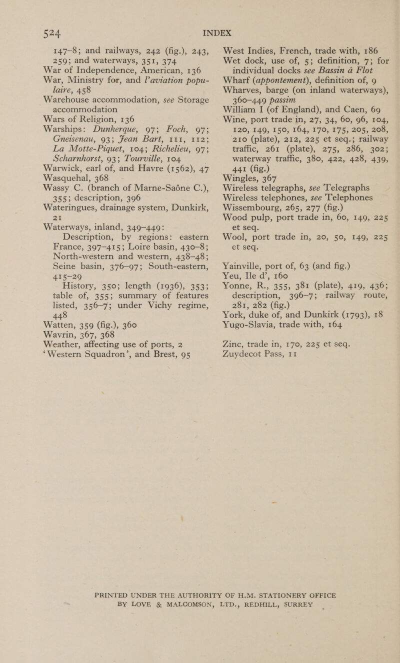 147-8; and railways, 242 (fig.), 243, 259; and waterways, 351, 374 War of Independence, American, 136 War, Ministry for, and l’aviation popu- laire, 458 Warehouse accommodation, see Storage accommodation Wars of Religion, 136 Warships: Dunkerque, 97; Foch, 97; Gnetsenau, 93; Jean Bart, 111, 112; La Motte-Piquet, 104; Richelieu, 97; Scharnhorst, 93; Tourville, 104 . Warwick, earl of, and Havre (1562), 47 Wasquehal, 368 Wassy C. (branch of Marne-Saone C.), 355; description, 396 Wateringues, drainage system, Dunkirk, 21 Waterways, inland, 349-449: Description, by regions: eastern France, 397-415; Loire basin, 430-8; North-western and western, 438-48; Seine basin, 376-97; South-eastern, 415-29 History, 350; length (1936), 353; table of, 355; summary of features listed, 356-7; under Vichy regime, 448 Watten, 359 (fig.), 360 Wavrin, 367, 368 Weather, affecting use of ports, 2 ‘Western Squadron’, and Brest, 95 West Indies, French, trade with, 186 Wet dock, use of, 5; definition, 7; for individual docks see Bassin a Flot Wharf (appontement), definition of, 9 Wharves, barge (on inland waterways), 360-449 passim William I (of England), and Caen, 69 Wine, port trade'in, 27, 34, 60, 96, 104, 120, 149, 150, 164, 170, 175, 205, 208, ‘210 (plate), 212, 225 et seq.; railway traffic, 261 (plate), 275, 286, 302; waterway traffic, 380, 422, 428, 439, 441 (fig.) Wingles, 367 Wireless telegraphs, see Telegraphs Wireless telephones, see Telephones Wissembourg, 265, 277 (fig.) Wood pulp, port trade in, 60, 149, 225 et seq. Wool, port trade in, 20, 50, 149, 225 et seq. Yainville, port of, 63 (and fig.) Yeu, Ile d’, 160 Yonne, R., 355, 381 (plate), 419, 436; description, 396-7; railway route, 281, 282 (fig.) York, duke of, and Dunkirk (1793), 18 Yugo-Slavia, trade with, 164 Zinc, trade in, 170, 225 et seq. Zuydecot Pass, 11