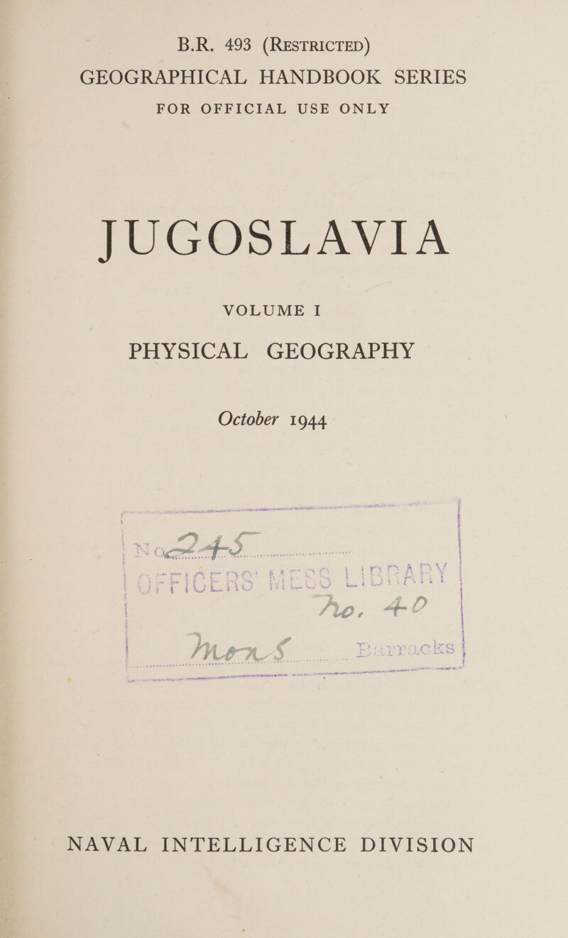 B.R. 493 (RESTRICTED) GEOGRAPHICAL HANDBOOK SERIES FOR OFFICIAL USE ONLY JUGOSLAVIA VOLUME I PHYSICAL GEOGRAPHY October 1944 § 3 fs ‘ 4 eet re ns | Fe Be. ‘a 4 5 % k 5 3, ton : i? suet, ; ise” % t i t jm H f } t iA a otmne ak as NAVAL INTELLIGENCE DIVISION