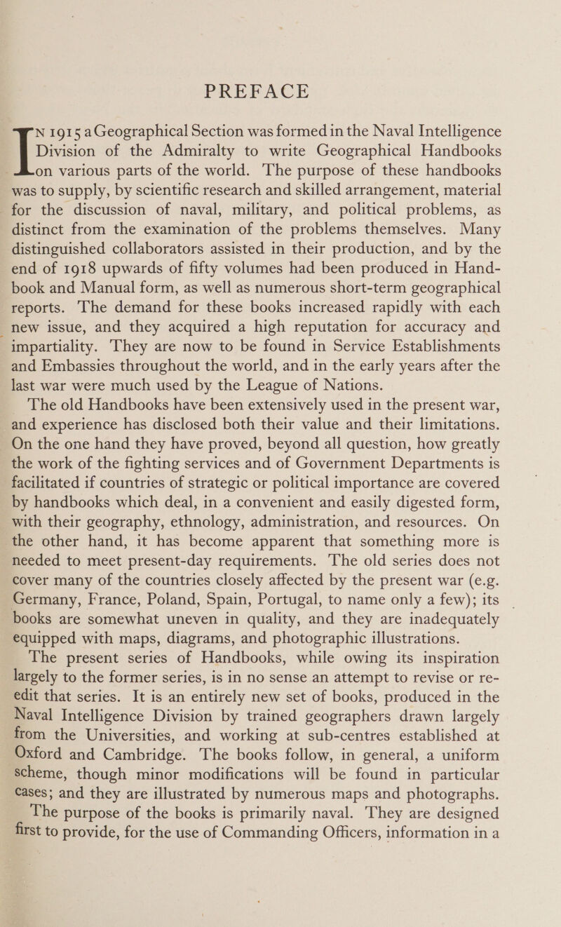 PREPACE Division of the Admiralty to write Geographical Handbooks on various parts of the world. The purpose of these handbooks was to supply, by scientific research and skilled arrangement, material for the discussion of naval, military, and political problems, as distinct from the examination of the problems themselves. Many distinguished collaborators assisted in their production, and by the end of 1918 upwards of fifty volumes had been produced in Hand- book and Manual form, as well as numerous short-term geographical reports. he demand for these books increased rapidly with each _ new issue, and they acquired a high reputation for accuracy and impartiality. They are now to be found in Service Establishments and Embassies throughout the world, and in the early years after the last war were much used by the League of Nations. The old Handbooks have been extensively used in the present war, and experience has disclosed both their value and their limitations. On the one hand they have proved, beyond all question, how greatly the work of the fighting services and of Government Departments is facilitated if countries of strategic or political importance are covered by handbooks which deal, in a convenient and easily digested form, with their geography, ethnology, administration, and resources. On the other hand, it has become apparent that something more is heeded to meet present-day requirements. The old series does not cover many of the countries closely affected by the present war (e.g. Germany, France, Poland, Spain, Portugal, to name only a few); its _ books are somewhat uneven in quality, and they are inadequately equipped with maps, diagrams, and photographic illustrations. The present series of Handbooks, while owing its inspiration largely to the former series, is in no sense an attempt to revise or re- edit that series. It is an entirely new set of books, produced in the Naval Intelligence Division by trained geographers drawn largely from the Universities, and working at sub-centres established at Oxford and Cambridge. The books follow, in general, a uniform ‘Scheme, though minor modifications will be found in particular Cases; and they are illustrated by numerous maps and photographs. The purpose of the books is primarily naval. They are designed first to provide, for the use of Commanding Officers, information in a I 1915 aGeographical Section was formed in the Naval Intelligence