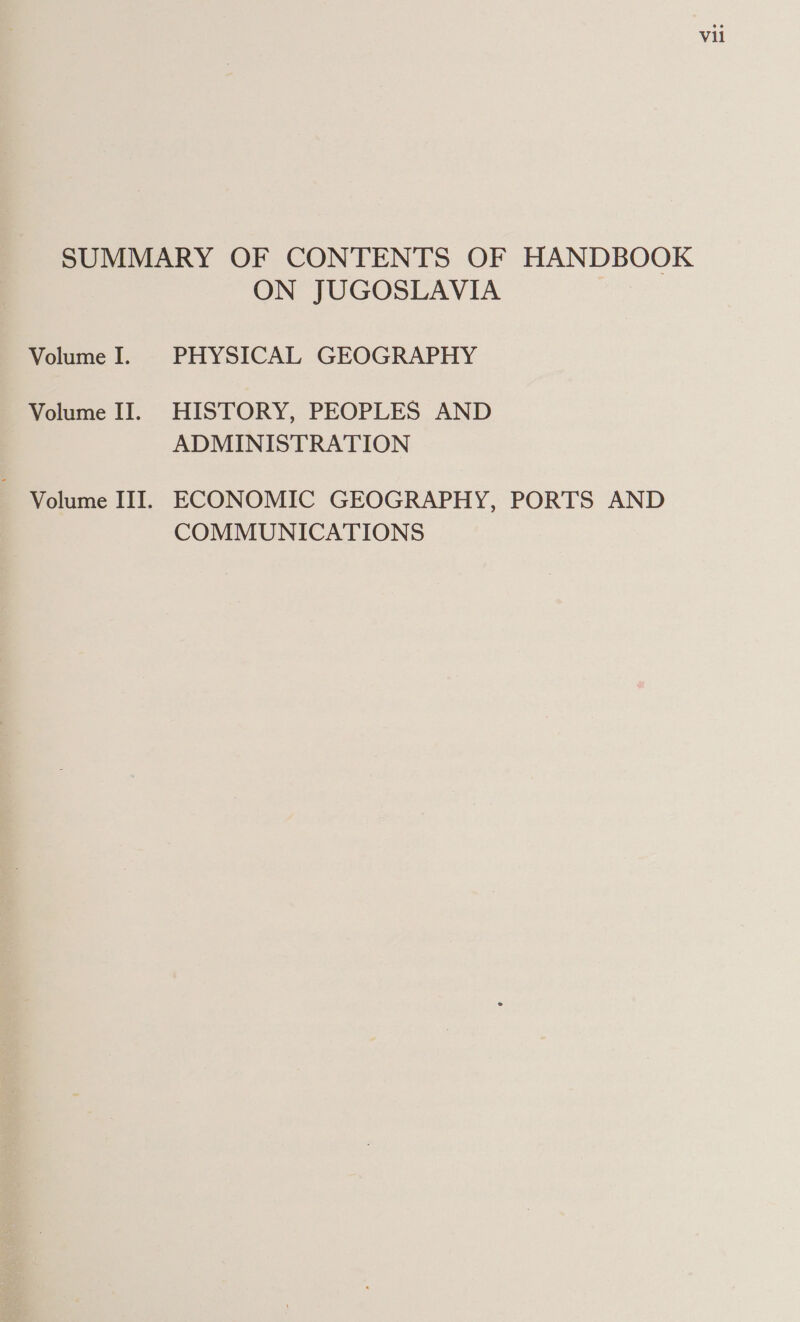 SUMMARY OF CONTENTS OF HANDBOOK ON JUGOSLAVIA Volume I. PHYSICAL GEOGRAPHY Volume II. HISTORY, PEOPLES AND ADMINISTRATION Volume III. ECONOMIC GEOGRAPHY, PORTS AND COMMUNICATIONS