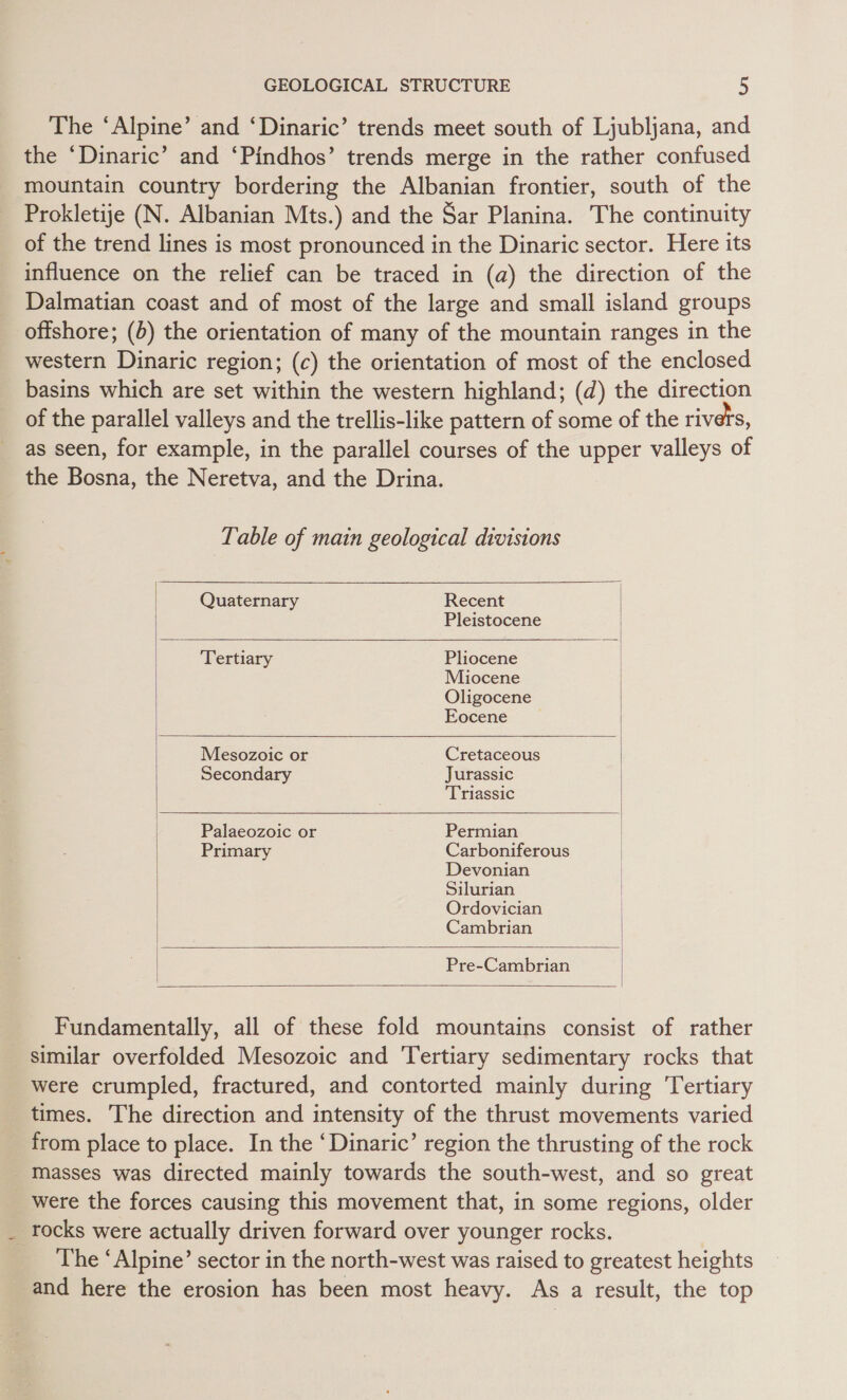The ‘Alpine’ and ‘Dinaric’ trends meet south of Ljubljana, and the ‘Dinaric’ and ‘Pindhos’ trends merge in the rather confused mountain country bordering the Albanian frontier, south of the Prokletije (N. Albanian Mts.) and the Sar Planina. The continuity of the trend lines is most pronounced in the Dinaric sector. Here its influence on the relief can be traced in (a) the direction of the Dalmatian coast and of most of the large and small island groups offshore; (b) the orientation of many of the mountain ranges in the western Dinaric region; (c) the orientation of most of the enclosed basins which are set within the western highland; (d) the direction of the parallel valleys and the trellis-like pattern of some of the rivers, as seen, for example, in the parallel courses of the upper valleys of the Bosna, the Neretva, and the Drina. Table of main geological divisions  Quaternary Recent Pleistocene  Tertiary Pliocene Miocene Oligocene Eocene   | Mesozoic or Cretaceous Secondary | ent riassic   Palaeozoic or Permian Primary Carboniferous | Devonian Silurian Ordovician Cambrian    Pre-Cambrian   Fundamentally, all of these fold mountains consist of rather similar overfolded Mesozoic and ‘Tertiary sedimentary rocks that were crumpled, fractured, and contorted mainly during Tertiary times. The direction and intensity of the thrust movements varied from place to place. In the ‘Dinaric’ region the thrusting of the rock Masses was directed mainly towards the south-west, and so great _ were the forces causing this movement that, in some regions, older rocks were actually driven forward over younger rocks. The ‘Alpine’ sector in the north-west was raised to greatest heights and here the erosion has been most heavy. As a result, the top