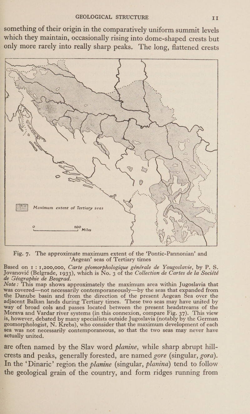 something of their origin in the comparatively uniform summit levels which they maintain, occasionally rising into dome-shaped crests but only more rarely into really sharp peaks. The long, flattened crests Maximum extent of Tertiary seas  Fig. 7. The approximate maximum extent of the ‘Pontic-Pannonian’ and ‘Aegean’ seas of Tertiary times Based on 1 : 1,200,000, Carte géomorphologique générale de Yougoslavie, by P. S. _ Jovanovié (Belgrade, 1933), which is No. 3 of the Collection de Cartes de la Société de GSéographie de Beograd. Note: This map shows approximately the maximum area within Jugoslavia that was covered—not necessarily contemporaneously—by the seas that expanded from the Danube basin and from the direction of the present Aegean Sea over the adjacent Balkan lands during Tertiary times. These two seas may have united by way of broad cols and passes located between the present headstreams of the Morava and Vardar river systems (in this connexion, compare Fig. 37). This view is, however, debated by many specialists outside Jugoslavia (notably by the German geomorphologist, N. Krebs), who consider that the maximum development of each _ sea was not necessarily contemporaneous, so that the two seas may never have actually united. are often named by the Slav word planine, while sharp abrupt hill- crests and peaks, generally forested, are named gore (singular, gora). In the ‘Dinaric’ region the planine (singular, planina) tend to follow the geological grain of the country, and form ridges running from