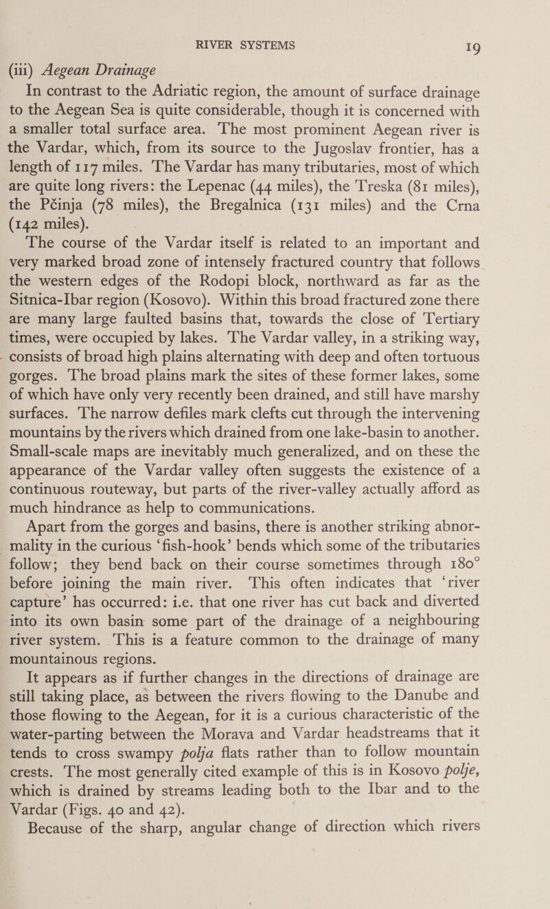 (iii) Aegean Drainage In contrast to the Adriatic region, the amount of surface drainage to the Aegean Sea is quite considerable, though it is concerned with a smaller total surface area. The most prominent Aegean river is the Vardar, which, from its source to the Jugoslav frontier, has a length of 117 miles. The Vardar has many tributaries, most of which are quite long rivers: the Lepenac (44 miles), the Treska (81 miles), the Pcinja (78 miles), the Bregalnica (131 miles) and the Crna (142 miles). The course of the Vardar itself is related to an important and very marked broad zone of intensely fractured country that follows. the western edges of the Rodopi block, northward as far as the Sitnica-Ibar region (Kosovo). Within this broad fractured zone there are many large faulted basins that, towards the close of Tertiary times, were occupied by lakes. ‘The Vardar valley, in a striking way, - consists of broad high plains alternating with deep and often tortuous gorges. The broad plains mark the sites of these former lakes, some of which have only very recently been drained, and still have marshy surfaces. ‘The narrow defiles mark clefts cut through the intervening mountains by the rivers which drained from one lake-basin to another. Small-scale maps are inevitably much generalized, and on these the appearance of the Vardar valley often suggests the existence of a continuous routeway, but parts of the river-valley actually afford as much hindrance as help to communications. Apart from the gorges and basins, there is another striking abnor- _mality in the curious ‘fish-hook’ bends which some of the tributaries follow; they bend back on their course sometimes through 180° before joining the main river. This often indicates that ‘river capture’ has occurred: i.e. that one river has cut back and diverted into its own basin some part of the drainage of a neighbouring river system. This is a feature common to the drainage of many mountainous regions. It appears as if further changes in the directions of drainage are still taking place, as between the rivers flowing to the Danube and those flowing to the Aegean, for it is a curious characteristic of the water-parting between the Morava and Vardar headstreams that it tends to cross swampy pojja flats rather than to follow mountain crests. The most generally cited example of this is in Kosovo pole, which is drained by streams leading both to the Ibar and to the Vardar (Figs. 40 and 42). Because of the sharp, angular change of direction which rivers