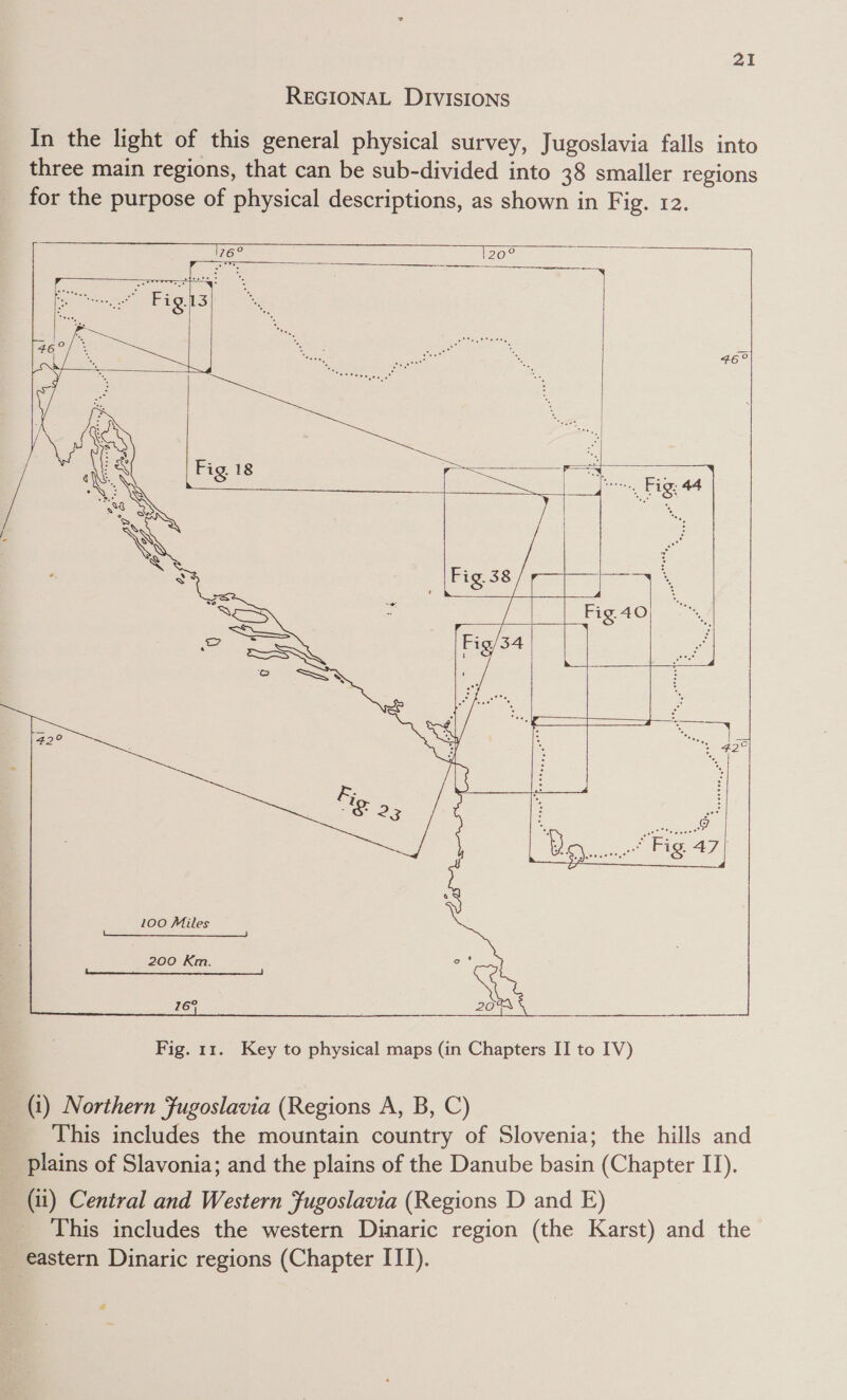 REGIONAL DIVISIONS In the light of this general physical survey, Jugoslavia falls into three main regions, that can be sub-divided into 38 smaller regions for the purpose of physical descriptions, as shown in Fig. 12.                    200 Km. 769  Fig. 11. Key to physical maps (in Chapters II to IV) (1) Northern Fugoslavia (Regions A, B, C) This includes the mountain country of Slovenia; the hills and _ plains of Slavonia; and the plains of the Danube basin (Chapter II). (11) Central and Western Fugoslavia (Regions D and E) This includes the western Dinaric region (the Karst) and the eastern Dinaric regions (Chapter ITT).