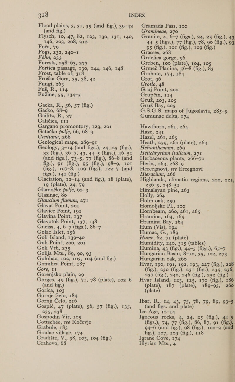 Flood plains, 3, 31, 35 (and fig.), 39-42 (and fig.) Flysch, 10, 47, 82, 123, 130, 131, 140, 146, 203, 208, 212 Foéa, 79 Fogs, 232, 240-1 Féhn, 233 Forests, 258-63, 277 Fortica passage, 130, 144, 146, 148 Frost, table of, 318 Fruska Gora, 35, 38, 42 Fungi, 263 Fus, R., 114 FuZine, 55, 134-5 Gacka, R., 56, 57 (fig.) Gacko, 68-9 Gailitz, R., 27 Galitica, 111 Gargano promontory, 123, 201 Gatatko polje, 66, 68-9 Gentiana, 266 Geological maps, 289-91 Geology, 3-14 (and figs.), 24, 25 (fig.), 33 (fig.), 36-7, 43, 44-5 (figs.), 46-51 (and figs.), 73-5, 77 (fig.), 86-8 (and fig.), 91 (fig.), 95 (fig.), 98-9, 101 (fig.), 107-8, 109 (fig.), 122-7 (and figs.), 141 (fig.) Glaciation, 12-14 (and fig.), 18 (plate), 19 (plate), 24, 79 Glamoéke polje, 62-3 Glasinac, 80 Glaucitum flavum, 2°71 Glavat Point, 201 Glavice Point, 191 Glavina Point, 137 Glavotok Point, 137, 138 Gneiss, 4, 6-7 (figs.), 86-7 Golac Islet, 156 Goli Island, 139-40 Goli Point, 200, 201 Goli Vrh, 235 Golija Mts., 89, 90, 93 Golubac, 102, 103, 104 (and fig.) Gomilica Point, 187 Gore, 11 Gorenjsko plain, 29 Gorges, 49 (fig.), 71, 78 (plate), 102-6 (and fig.) Gorica, 103 Gornje Selo, 184 Gornji Celo, 216 Gospi¢, 47 (plate), 56, 57 (fig.), 135, 235, 238 Gospodin Vir, 105 Gottschee, see Koéevje Grabule, 183 Gradac village, 174 Gradi8&amp;te, V., 98, 103, 104 (fig.) Grahovo, 68 Gramada Pass, 100 Gramineae, 2'70 Granite, 4, 6-7 (figs.), 24, 25 (fig.), 43, 44-5 (figs.), 77 (fig.), 78, 90 (fig.), 93. 95 (fig.), ror (fig.), 109 (fig.) Grasses, 268 Grdelica gorge, 96 Greben, 100 (plate), 104, 105 Grmeé Planina, 56-8 (fig.), 83 Grohote, 174, 184 Grot, 96 Grotlo, 48 Gruj Point, 200 Grupéin, 114 GruZ, 203, 205 Gruz Bay, 205 G.S.G.S. maps of Jugoslavia, 285-9 Gumunac delta, 174 Hawthorn, 261, 264 Haze, 241 Hazel, 261, 265 Heath, 259, 260 (plate), 269 Helianthemum, 269 Helichrysium italicum, 2'71 Herbaceous plants, 266—70 Herbs, 263, 268-9 Hercegnovi, see Ercegnovi Hieracium, 266 Highlands, climatic regions, 220, 221, 236-9, 248-51 Himalayan pine, 263 Holly, 264 Holm oak, 259 Homoljske Pl., 100 Hornbeam, 260, 261, 265 Hramina, 164, 165 Hramina Bay, 164 Hum (Vis), 194 Humac, G., 189 Hume, 62, 71 (plate) Humidity, 240, 315 (tables) Humina, 43 (fig.), 44-5 (figs.), 65-7 Hungarian Basin, 8-10, 35, 102, 273 Hungarian oak, 260 Hvar, 190, 191, 192, 193, 227 (fig.), 228 (fig.), 230 (fig.), 231 (fig.), 235, 236, 237 (fig.), 240, 246 (fig.), 252 (fig.) Hvar Island, 123, 125, 170 (fig.), 186 (plate), 187 (plate), 189-93, 260 (plate) Ibar, R., 14, 43, 75, 78, 79, 89, 93% (and figs. and plate) : Ice Age, 12-14 Igneous rocks, 4, 24, 25 (fig.), 44-5 (figs.), 74, 77 (fig.), 86, 87, 91 (fig.), 94-6 (and fig.), 98 (fig.), 100-2 (and fig.), 107, 109 (fig.), 118 Igrane Cove, 174 Illyrian Mts., 4