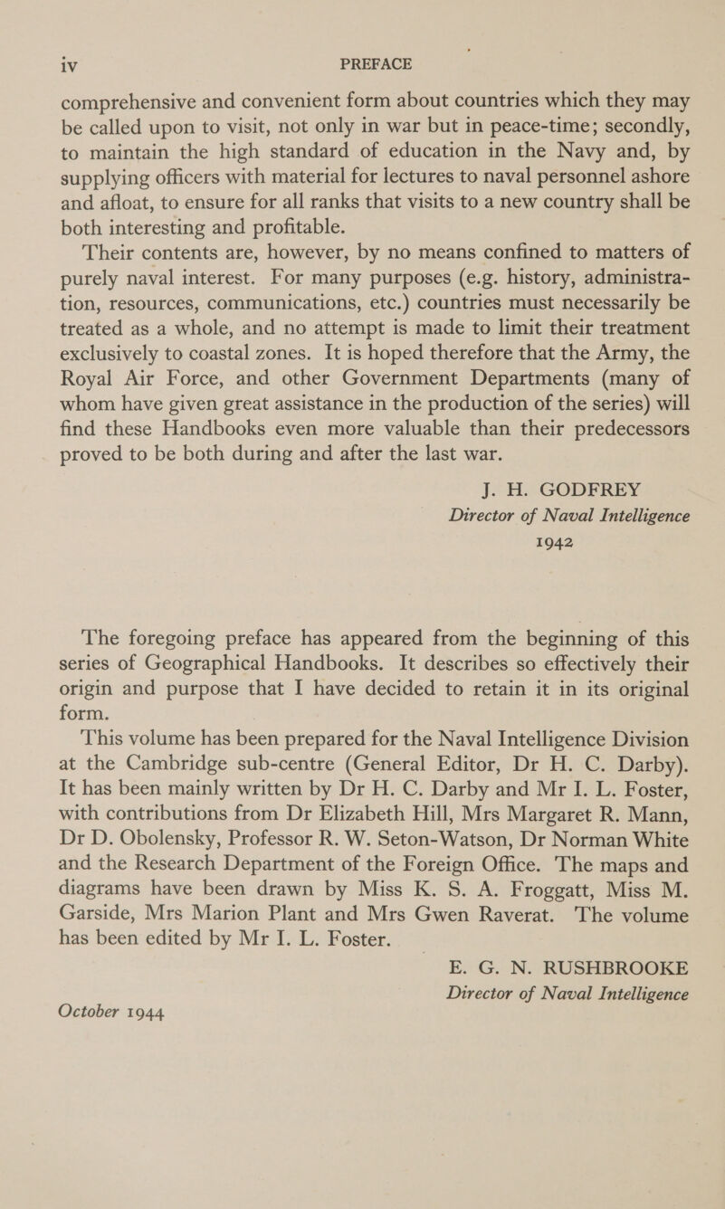 comprehensive and convenient form about countries which they may be called upon to visit, not only in war but in peace-time; secondly, to maintain the high standard of education in the Navy and, by supplying officers with material for lectures to naval personnel ashore and afloat, to ensure for all ranks that visits to a new country shall be both interesting and profitable. Their contents are, however, by no means confined to matters of purely naval interest. For many purposes (e.g. history, administra- tion, resources, communications, etc.) countries must necessarily be treated as a whole, and no attempt is made to limit their treatment exclusively to coastal zones. It is hoped therefore that the Army, the Royal Air Force, and other Government Departments (many of whom have given great assistance in the production of the series) will find these Handbooks even more valuable than their predecessors proved to be both during and after the last war. J. H. GODFREY Director of Naval Intelligence 1942 The foregoing preface has appeared from the beginning of this series of Geographical Handbooks. It describes so effectively their origin and purpose that I have decided to retain it in its original form. This volume has been prepared for the Naval Intelligence Division at the Cambridge sub-centre (General Editor, Dr H. C. Darby). It has been mainly written by Dr H. C. Darby and Mr I. L. Foster, with contributions from Dr Elizabeth Hill, Mrs Margaret R. Mann, Dr D. Obolensky, Professor R. W. Seton-Watson, Dr Norman White and the Research Department of the Foreign Office. The maps and diagrams have been drawn by Miss K. S. A. Froggatt, Miss M. Garside, Mrs Marion Plant and Mrs Gwen Raverat. The volume has been edited by Mr I. L. Foster. E. G. N. RUSHBROOKE Director of Naval Intelligence October 1944