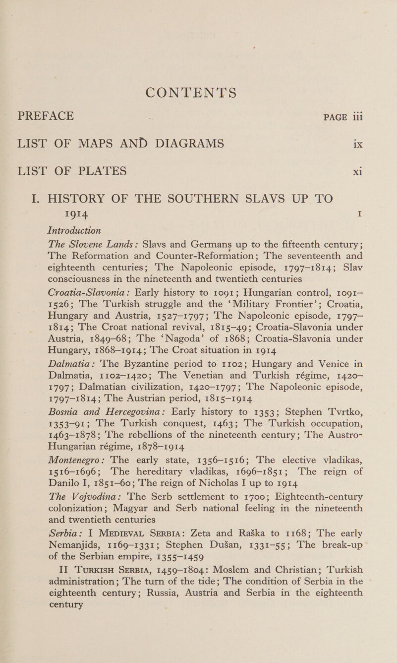 CONTENTS PREFACE . PAGE iil LIST OF MAPS AND DIAGRAMS 1X LIST OF PLATES Xi I. HISTORY OF THE SOUTHERN SLAVS UP TO IQI4 I Introduction The Slovene Lands: Slavs and Germans up to the fifteenth century ; The Reformation and Counter-Reformation; The seventeenth and eighteenth centuries; The Napoleonic episode, 1797-1814; Slav consciousness in the nineteenth and twentieth centuries Croatia-Slavonia: Early history to 1091; Hungarian control, 1og1— 1526; The Turkish struggle and the ‘Military Frontier’; Croatia, Hungary and Austria, 1527-1797; The Napoleonic episode, 1797— 1814; The Croat national revival, 1815-49; Croatia-Slavonia under Austria, 1849-68; The ‘Nagoda’ of 1868; Croatia-Slavonia under Hungary, 1868-1914; The Croat situation in 1914 Dalmatia: 'The Byzantine period to 1102; Hungary and Venice in Dalmatia, 1102-1420; The Venetian and Turkish régime, 1420- 1797; Dalmatian civilization, 1420-1797; The Napoleonic episode, 1797-1814; The Austrian period, 1815-1914 Bosnia and Hercegovina: Early history to 1353; Stephen 'Tvrtko, 1353-91; The Turkish conquest, 1463; The Turkish occupation, 1463-1878; The rebellions of the nineteenth century; The Austro- Hungarian régime, 1878-1914 Montenegro: 'The early state, 1356-1516; ‘The elective vladikas, 1516-1696; The hereditary vladikas, 1696-1851; ‘The reign of Danilo I, 1851-60; The reign of Nicholas I up to 1914 The Vojvodina: 'The Serb settlement to 1700; Eighteenth-century colonization; Magyar and Serb national feeling in the nineteenth and twentieth centuries Serbia: I MerpIEvVAL SERBIA: Zeta and RaSka to 1168; The early Nemanjids, 1169-1331; Stephen DuSan, 1331-55; The break-up of the Serbian empire, 1355-1459 II ‘TurKIsH SERBIA, 1459-1804: Moslem and Christian; Turkish administration; The turn of the tide; The condition of Serbia in the eighteenth century; Russia, Austria and Serbia in the eighteenth century