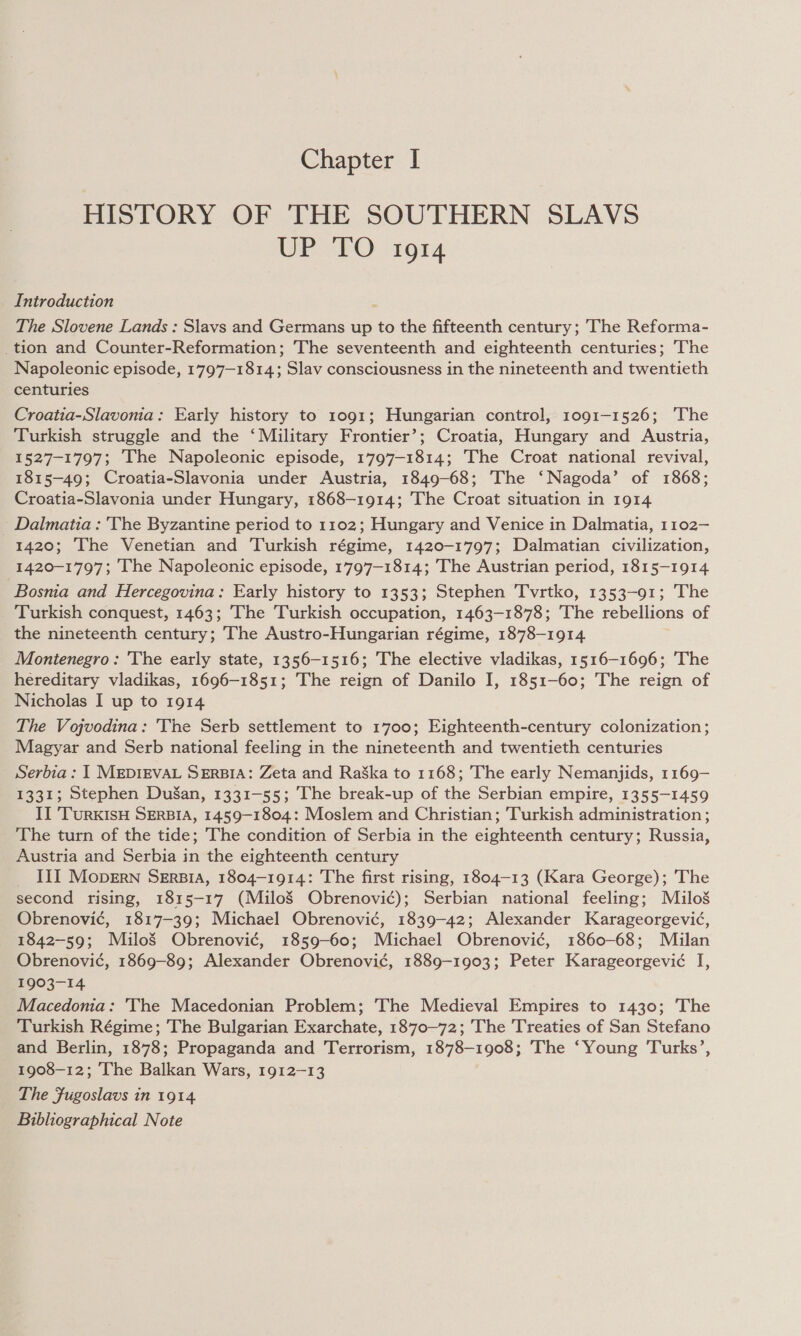 HISTORY OF THE SOUTHERN SLAVS UP FO 1914 Introduction The Slovene Lands : Slavs and Germans up to the fifteenth century; The Reforma- _tion and Counter-Reformation; The seventeenth and eighteenth centuries; The Napoleonic episode, 1797-1814; Slav consciousness in the nineteenth and twentieth centuries Croatia-Slavonia: Early history to 1091; Hungarian control, 1091-1526; ‘The Turkish struggle and the ‘Military Frontier’; Croatia, Hungary and Austria, 1527-1797; The Napoleonic episode, 1797-1814; The Croat national revival, 1815-49; Croatia-Slavonia under Austria, 1849-68; The ‘Nagoda’ of 1868; Croatia-Slavonia under Hungary, 1868-1914; The Croat situation in 1914 Dalmatia : 'The Byzantine period to 1102; Hungary and Venice in Dalmatia, 1102-— 1420; The Venetian and Turkish régime, 1420-1797; Dalmatian civilization, 1420-1797; The Napoleonic episode, 1797-1814; The Austrian period, 1815-1914 Bosma and Hercegovina: Early history to 1353; Stephen Tvrtko, 1353-91; The Turkish conquest, 1463; The Turkish occupation, 1463-1878; The rebellions of the nineteenth century; The Austro-Hungarian régime, 1878-1914 Montenegro: 'The early state, 1356-1516; The elective vladikas, 1516-1696; ‘The hereditary vladikas, 1696-1851; The reign of Danilo I, 1851-60; The reign of Nicholas I up to 1914 The Vojvodina: 'The Serb settlement to 1700; Eighteenth-century colonization; Magyar and Serb national feeling in the nineteenth and twentieth centuries Serbia : | MEDIEVAL SERBIA: Zeta and RaSka to 1168; The early Nemanjids, 1169- 1331; Stephen DuSan, 1331-55; The break-up of the Serbian empire, 1355-1459 II TurkisH SERBIA, 1459-1804: Moslem and Christian; Turkish administration ; The turn of the tide; The condition of Serbia in the eighteenth century; Russia, Austria and Serbia in the eighteenth century _ III Mopern Serpia, 1804-1914: The first rising, 1804-13 (Kara George); The second rising, 1815-17 (MiloS Obrenovi¢); Serbian national feeling; Maulos Obrenovi¢, 1817-39; Michael Obrenovi¢, 1839-42; Alexander Karageorgevié, 1842-59; Milos Obrenovi¢, 1859-60; Michael Obrenovi¢, 1860-68; Milan Obrenovi¢, 1869-89; Alexander Obrenovi¢, 1889-1903; Peter Karageorgevié I, 1903-14 Macedonia: 'The Macedonian Problem; The Medieval Empires to 1430; The Turkish Régime; The Bulgarian Exarchate, 1870-72; The Treaties of San Stefano and Berlin, 1878; Propaganda and Terrorism, 1878-1908; The ‘Young Turks’, 1908-12; The Balkan Wars, 1912-13 The Fugoslavs in 1914 Bibliographical Note