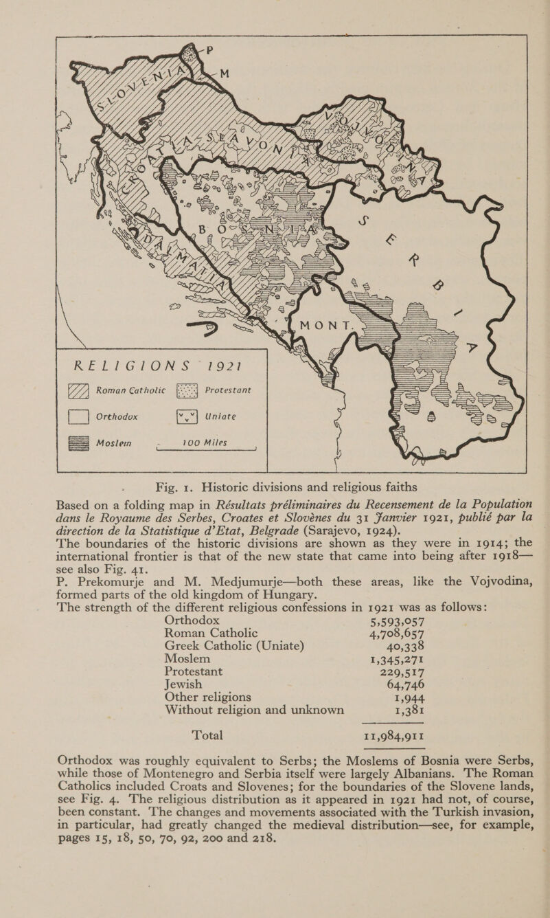       RE] FG. ON S.- £971 Roman Catholic Protestant ee Orthodox Uniate  Fig. 1. Historic divisions and religious faiths Based on a folding map in Résultats préliminaires du Recensement de la Population dans le Royaume des Serbes, Croates et Slovénes du 31 Janvier 1921, publié par la direction de la Statistique d’Etat, Belgrade (Sarajevo, 1924). The boundaries of the historic divisions are shown as they were in 1914; the international frontier is that of the new state that came into being after 1918— see also Fig. 41. P. Prekomurje and M. Medjumurje—both these areas, like the Vojvodina, formed parts of the old kingdom of Hungary. The strength of the different religious confessions in 1921 was as follows: Orthodox 5,593,057 Roman Catholic 4,708,657 Greek Catholic (Uniate) 40,338 Moslem 1,345,271 Protestant 229,517 Jewish 64,746 Other religions 1,944. Without religion and unknown 1,381 Total 11,984,911 Orthodox was roughly equivalent to Serbs; the Moslems of Bosnia were Serbs, while those of Montenegro and Serbia itself were largely Albanians. The Roman Catholics included Croats and Slovenes; for the boundaries of the Slovene lands, see Fig. 4. The religious distribution as it appeared in 1921 had not, of course, been constant. The changes and movements associated with the Turkish invasion, in particular, had greatly changed the medieval distribution—see, for example, pages 15, 18, 50, 70, 92, 200 and 218.