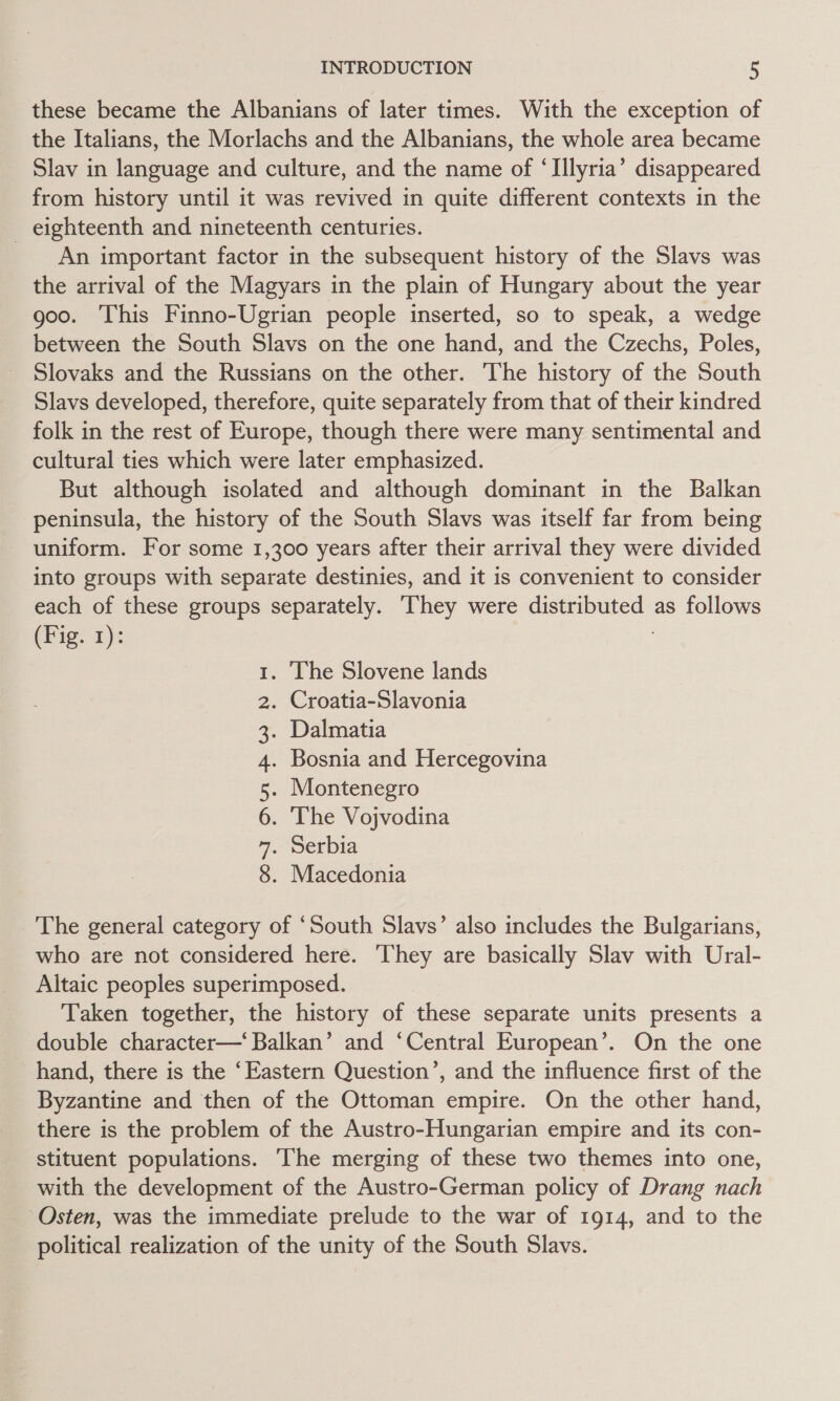 these became the Albanians of later times. With the exception of the Italians, the Morlachs and the Albanians, the whole area became Slav in language and culture, and the name of ‘Illyria’ disappeared from history until it was revived in quite different contexts in the _ eighteenth and nineteenth centuries. An important factor in the subsequent history of the Slavs was the arrival of the Magyars in the plain of Hungary about the year goo. This Finno-Ugrian people inserted, so to speak, a wedge between the South Slavs on the one hand, and the Czechs, Poles, Slovaks and the Russians on the other. The history of the South Slavs developed, therefore, quite separately from that of their kindred folk in the rest of Europe, though there were many sentimental and cultural ties which were later emphasized. But although isolated and although dominant in the Balkan peninsula, the history of the South Slavs was itself far from being uniform. For some 1,300 years after their arrival they were divided into groups with separate destinies, and it is convenient to consider each of these groups separately. They were distributed as follows (Fig. 1): ; . The Slovene lands . Croatia-Slavonia . Dalmatia . Bosnia and Hercegovina . Montenegro . The Vojvodina . Serbia . Macedonia CON] OAM BW ND _'The general category of ‘South Slavs’ also includes the Bulgarians, who are not considered here. ‘They are basically Slav with Ural- Altaic peoples superimposed. Taken together, the history of these separate units presents a double character—‘ Balkan’ and ‘Central European’. On the one hand, there is the ‘Eastern Question’, and the influence first of the Byzantine and then of the Ottoman empire. On the other hand, there is the problem of the Austro-Hungarian empire and its con- stituent populations. The merging of these two themes into one, with the development of the Austro-German policy of Drang nach Osten, was the immediate prelude to the war of 1914, and to the political realization of the unity of the South Slavs.