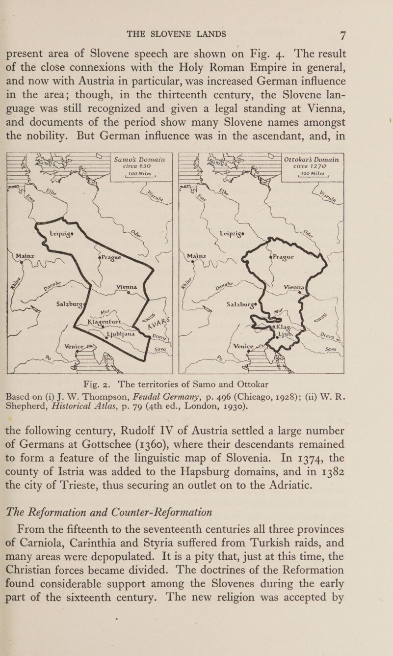 present area of Slovene speech are shown on Fig. 4. The result of the close connexions with the Holy Roman Empire in general, and now with Austria in particular, was increased German influence in the area; though, in the thirteenth century, the Slovene lan- guage was still recognized and given a legal standing at Vienna, and documents of the period show many Slovene names amongst the nobility. But German influence was in the ascendant, and, in      mae, 1 r Se Samos Domain i Ssteyt SS Ottokars Domain Vs STs avy? a circa 630 Js i} ra circa 1270 4 nore 100 Miles ra  PK 100 Miles   (| Sa ~s) a Leipzige  Fig. 2. The territories of Samo and Ottokar Based on (i) J. W. Thompson, Feudal Germany, p. 496 (Chicago, 1928); (ii) W. R. Shepherd, Historical Atlas, p. 79 (4th ed., London, 1930). the following century, Rudolf IV of Austria settled a large number of Germans at Gottschee (1360), where their descendants remained to form a feature of the linguistic map of Slovenia. In 1374, the county of Istria was added to the Hapsburg domains, and in 1382 the city of Trieste, thus securing an outlet on to the Adriatic. The Reformation and Counter-Reformation From the fifteenth to the seventeenth centuries all three provinces of Carniola, Carinthia and Styria suffered from Turkish raids, and many areas were depopulated. It is a pity that, just at this time, the Christian forces became divided. The doctrines of the Reformation found considerable support among the Slovenes during the early part of the sixteenth century. The new religion was accepted by $