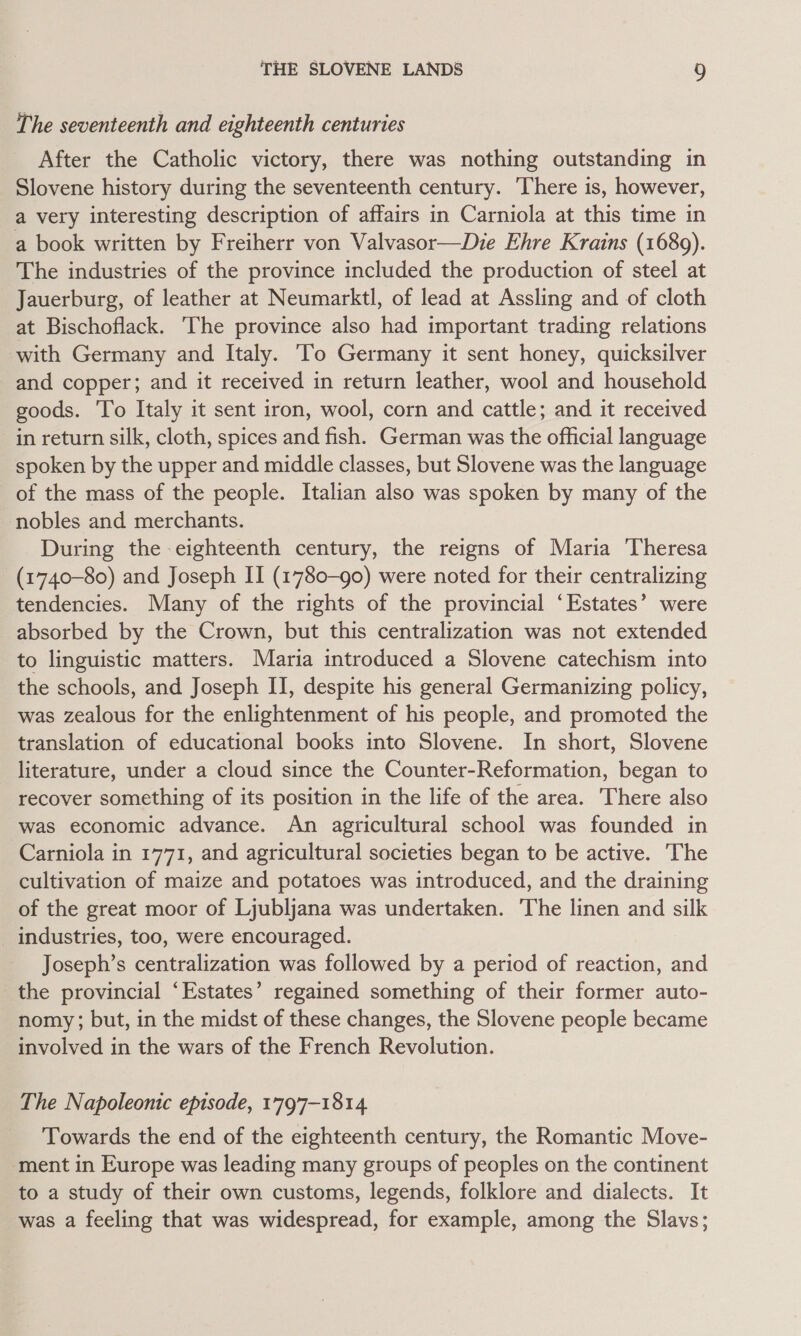 The seventeenth and eighteenth centuries After the Catholic victory, there was nothing outstanding in Slovene history during the seventeenth century. There is, however, a very interesting description of affairs in Carniola at this time in a book written by Freiherr von Valvasor—Die Ehre Krains (1689). The industries of the province included the production of steel at Jauerburg, of leather at Neumarktl, of lead at Assling and of cloth at Bischoflack. The province also had important trading relations with Germany and Italy. ‘To Germany it sent honey, quicksilver and copper; and it received in return leather, wool and household goods. To Italy it sent iron, wool, corn and cattle; and it received in return silk, cloth, spices and fish. German was the official language spoken by the upper and middle classes, but Slovene was the language of the mass of the people. Italian also was spoken by many of the nobles and merchants. During the eighteenth century, the reigns of Maria Theresa (1740-80) and Joseph II (1780-90) were noted for their centralizing tendencies. Many of the rights of the provincial ‘Estates’ were absorbed by the Crown, but this centralization was not extended to linguistic matters. Maria introduced a Slovene catechism into the schools, and Joseph II, despite his general Germanizing policy, was zealous for the enlightenment of his people, and promoted the translation of educational books into Slovene. In short, Slovene literature, under a cloud since the Counter-Reformation, began to recover something of its position in the life of the area. There also was economic advance. An agricultural school was founded in Carniola in 1771, and agricultural societies began to be active. The cultivation of maize and potatoes was introduced, and the draining of the great moor of Ljubljana was undertaken. The linen and silk _ industries, too, were encouraged. Joseph’s centralization was followed by a period of reaction, and the provincial ‘Estates’ regained something of their former auto- nomy ; but, in the midst of these changes, the Slovene people became involved in the wars of the French Revolution. The Napoleonic episode, 1797-1814 Towards the end of the eighteenth century, the Romantic Move- ment in Europe was leading many groups of peoples on the continent to a study of their own customs, legends, folklore and dialects. It was a feeling that was widespread, for example, among the Slavs;