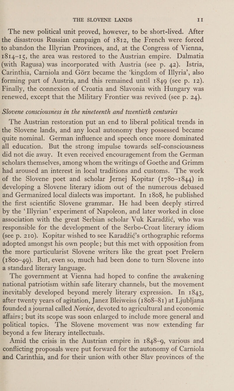 The new political unit proved, however, to be short-lived. After the disastrous Russian campaign of 1812, the French were forced to abandon the Illyrian Provinces, and, at the Congress of Vienna, 1814-15, the area was, restored to the Austrian empire. Dalmatia (with Ragusa) was incorporated with Austria (see p. 42). Istria, Carinthia, Carniola and Gérz became the ‘kingdom of Illyria’, also forming part of Austria, and this remained until 1849 (see p. 12). Finally, the connexion of Croatia and Slavonia with Hungary was renewed, except that the Military Frontier was revived (see p. 24). Slovene consciousness in the nineteenth and twentieth centuries The Austrian restoration put an end to liberal political trends in the Slovene lands, and any local autonomy they possessed became quite nominal. German influence and speech once more dominated all education. But the strong impulse towards self-consciousness did not die away. It even received encouragement from the German scholars themselves, among whom the writings of Goethe and Grimm had aroused an interest in local traditions and customs. The work of the Slovene poet and scholar Jernej Kopitar (1780-1844) in developing a Slovene literary idiom out of the numerous debased and Germanized local dialects was important. In 1808, he published the first scientific Slovene grammar. He had been deeply stirred by the ‘Illyrian’ experiment of Napoleon, and later worked in close association with the great Serbian scholar Vuk Karadzic, who was responsible for the development of the Serbo-Croat literary idiom (see p. 210). Kopitar wished to see KaradZic’s orthographic reforms adopted amongst his own people; but this met with opposition from the more particularist Slovene writers like the great poet PreSern (1800-49). But, even so, much had been done to turn Slovene into a standard literary language. The government at Vienna had hoped to confine the awakening national patriotism within safe literary channels, but the movement inevitably developed beyond merely literary expression. In 1843, after twenty years of agitation, Janez Bleiweiss (1808-81) at Ljubljana founded a journal called Novice, devoted to agricultural and economic affairs; but its scope was soon enlarged to include more general and political topics. The Slovene movement was now extending far beyond a few literary intellectuals. Amid the crisis in the Austrian empire in 1848-9, various and conflicting proposals were put forward for the autonomy of Carniola and Carinthia, and for their union with other Slav provinces of the