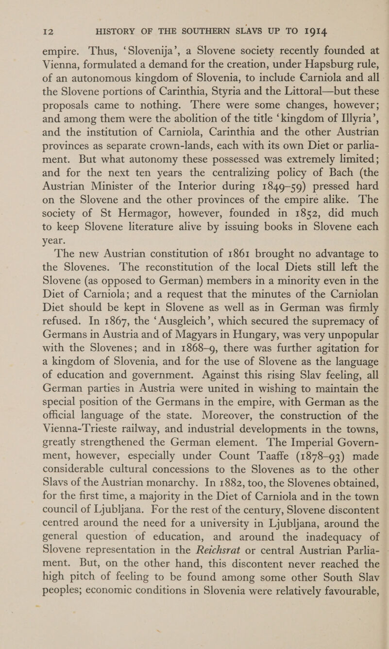 empire. Thus, ‘Slovenija’, a Slovene society recently founded at Vienna, formulated a demand for the creation, under Hapsburg rule, of an autonomous kingdom of Slovenia, to include Carniola and all — the Slovene portions of Carinthia, Styria and the Littoral—but these proposals came to nothing. There were some changes, however; and among them were the abolition of the title ‘kingdom of Illyria’, and the institution of Carniola, Carinthia and the other Austrian provinces as separate crown-lands, each with its own Diet or parlia- ment. But what autonomy these possessed was extremely limited; and for the next ten years the centralizing policy of Bach (the Austrian Minister of the Interior during 1849-59) pressed hard on the Slovene and the other provinces of the empire alike. The society of St Hermagor, however, founded in 1852, did much to keep Slovene literature alive by issuing books in Slovene each year. The new Austrian constitution of 1861 brought no advantage to the Slovenes. ‘The reconstitution of the local Diets still left the Slovene (as opposed to German) members in a minority even in the Diet of Carniola; and a request that the minutes of the Carniolan Diet should be kept in Slovene as well as in German was firmly refused. In 1867, the “Ausgleich’, which secured the supremacy of Germans in Austria and of Magyars in Hungary, was very unpopular with the Slovenes; and in 1868-9, there was further agitation for a kingdom of Slovenia, and for the use of Slovene as the language of education and government. Against this rising Slav feeling, all — German parties in Austria were united in wishing to maintain the special position of the Germans in the empire, with German as the official language of the state. Moreover, the construction of the Vienna-Trieste railway, and industrial developments in the towns, greatly strengthened the German element. The Imperial Govern- ment, however, especially under Count Taaffe (1878-93) made considerable cultural concessions to the Slovenes as to the other Slavs of the Austrian monarchy. In 1882, too, the Slovenes obtained, for the first time, a majority in the Diet of Carniola and in the town council of Ljubljana. For the rest of the century, Slovene discontent centred around the need for a university in Ljubljana, around the general question of education, and around the inadequacy of Slovene representation in the Reichsrat or central Austrian Parlia- - ment. But, on the other hand, this discontent never reached the high pitch of feeling to be found among some other South Slav peoples; economic conditions in Slovenia were relatively favourable,