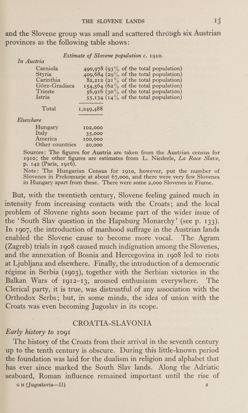 and the Slovene group was small and scattered throtigh six Austrian provinces as the following table shows: Estimate of Slovene population c. 1910. In Austria Carniola 490,978 (93% of the total population) Styria 409,684 (29% of the total population) Carinthia 82,212 (21% of the total population) G6rz-Gradisca 154,564 (62% of the total population) Trieste 56,916 (30% of the total population) Istria 55,134 (14% of the total population) Total 1,249,488 Elsewhere Hungary 102,000 Italy 35,000 America 100,000 Other countries 20,000 Sources: The figures for Austria are taken from the Austrian census for 1910; the other figures are estimates from L. Niederle, La Race Slave, p. 142 (Paris, 1916). Note: The Hungarian Census for 1910, however, put the number of Slovenes in Prekomurje at about 67,000, and there were very few Slovenes in Hungary apart from these. There were some 2,000 Slovenes in Fiume. But, with the twentieth century, Slovene feeling gained much in intensity from increasing contacts with the Croats; and the local problem of Slovene rights soon became part of the wider issue of the ‘South Slav question in the Hapsburg Monarchy’ (see p. 133). In 1907, the introduction of manhood suffrage in the Austrian lands enabled the Slovene cause to become more vocal. The Agram (Zagreb) trials in 1908 caused much indignation among the Slovenes, and the annexation of Bosnia and Hercegovina in 1908 led to riots at Ljubljana and elsewhere. Finally, the introduction of a democratic régime in Serbia (1903), together with the Serbian victories in the Balkan Wars of 1912-13, aroused enthusiasm everywhere. ‘The Clerical party, it is true, was distrustful of any association with the Orthodox Serbs; but, in some minds, the idea of union with the Croats was even becoming Jugoslav in its scope. CROATIA-SLAVONIA Early history to 1091 The history of the Croats from their arrival in the seventh century up to the tenth century is obscure. During this little-known period the foundation was laid for the dualism in religion and alphabet that has ever since marked the South Slav lands. Along the Adriatic seaboard, Roman influence remained important until the rise of G H (Jugoslavia—I1) 2