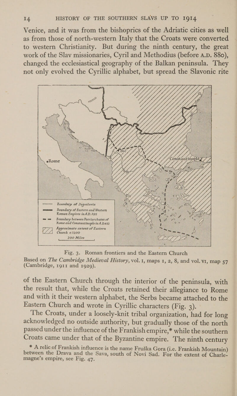 Venice, and it was from the bishoprics of the Adriatic cities as well as from those of north-western Italy that the Croats were converted to western Christianity. But during the ninth century, the great work of the Slav missionaries, Cyril and Methodius (before A.D. 880), changed the ecclesiastical geography of the Balkan peninsula. ‘They not only evolved the Cyrillic alphabet, but spread the Slavonic rite Boundary of Eastern and Western Roman Empires in A.D, 395 Boundary between Patriarchates of Rome and Constantinople in A.D.451 Approximate extent of Eastern Church c.1200 200 Miles  Fig. 3. Roman frontiers and the Eastern Church Based on The Cambridge Medieval History, vol. 1, maps 1, 2, 8, and vol. VI, map 57 (Cambridge, 1911 and 1929). of the Eastern Church through the interior of the peninsula, with the result that, while the Croats retained their allegiance to Rome and with it their western alphabet, the Serbs became attached to the Eastern Church and. wrote in Cyrillic characters (Fig. 2). ‘The Croats, under a loosely-knit tribal organization, had for long acknowledged no outside authority, but gradually those of the north passed under the influence of the Frankish empire,* while the southern Croats came under that of the Byzantine empire. The ninth century * A relic of Frankish influence is the name Fruska Gora (i.e. Frankish Mountain) between the Drava and the Sava, south of Novi Sad. For the extent of Charle- magne’s empire, see Fig. 47.