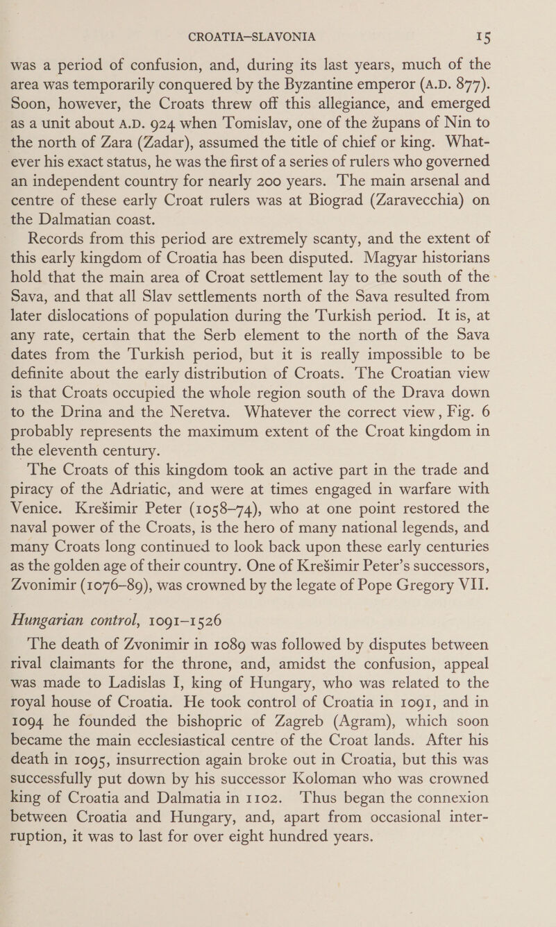 was a period of confusion, and, during its last years, much of the area was temporarily conquered by the Byzantine emperor (A.D. 877). Soon, however, the Croats threw off this allegiance, and emerged as a unit about A.D. 924 when Tomislav, one of the Zupans of Nin to the north of Zara (Zadar), assumed the title of chief or king. What- ever his exact status, he was the first of a series of rulers who governed an independent country for nearly 200 years. The main arsenal and centre of these early Croat rulers was at Biograd (Zaravecchia) on the Dalmatian coast. Records from this period are extremely scanty, and the extent of this early kingdom of Croatia has been disputed. Magyar historians hold that the main area of Croat settlement lay to the south of the. Sava, and that all Slav settlements north of the Sava resulted from later dislocations of population during the Turkish period. It is, at any rate, certain that the Serb element to the north of the Sava dates from the Turkish period, but it is really impossible to be definite about the early distribution of Croats. The Croatian view is that Croats occupied the whole region south of the Drava down to the Drina and the Neretva. Whatever the correct view, Fig. 6 probably represents the maximum extent of the Croat kingdom in the eleventh century. The Croats of this kingdom took an active part in the trade and piracy of the Adriatic, and were at times engaged in warfare with Venice. KreSimir Peter (1058-74), who at one point restored the naval power of the Croats, is the hero of many national legends, and many Croats long continued to look back upon these early centuries as the golden age of their country. One of KreSimir Peter’s successors, Zvonimir (1076-89), was crowned by the legate of Pope Gregory VII. Hungarian control, 1091-1526 The death of Zvonimir in 1089 was followed by disputes between rival claimants for the throne, and, amidst the confusion, appeal was made to Ladislas I, king of Hungary, who was related to the royal house of Croatia. He took control of Croatia in 1091, and in 1094 he founded the bishopric of Zagreb (Agram), which soon became the main ecclesiastical centre of the Croat lands. After his death in 1095, insurrection again broke out in Croatia, but this was successfully put down by his successor Koloman who was crowned king of Croatia and Dalmatia in 1102. Thus began the connexion between Croatia and Hungary, and, apart from occasional inter- ruption, it was to last for over eight hundred years.