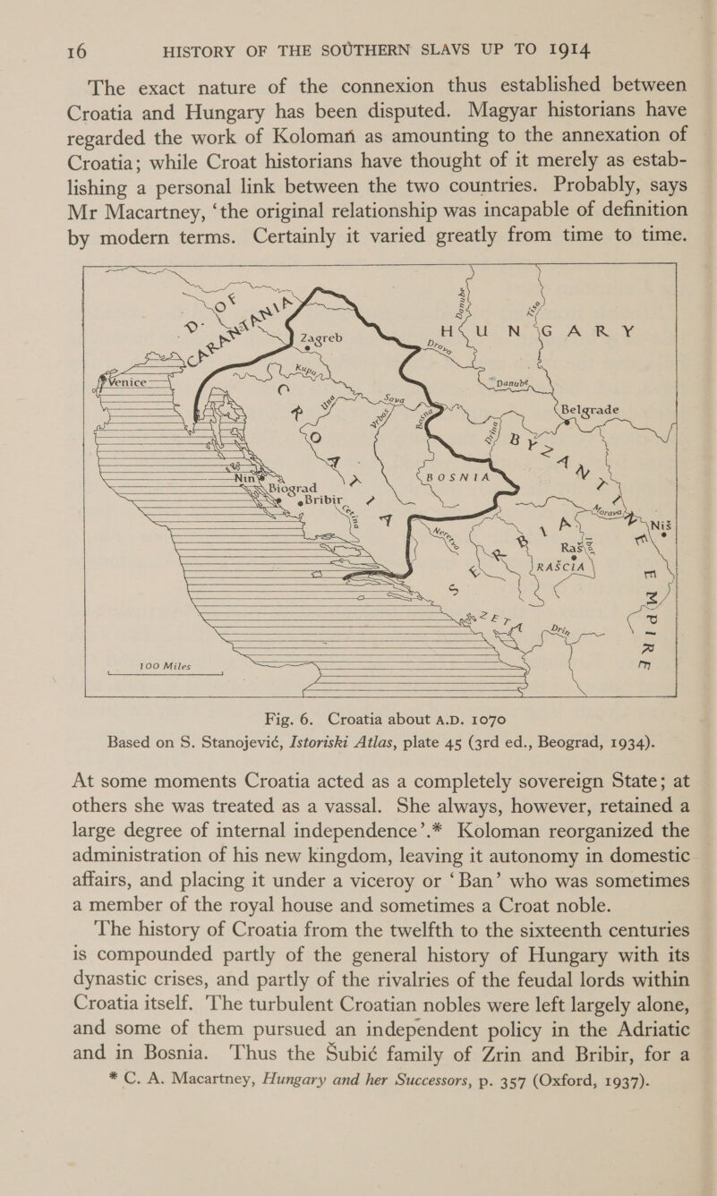 The exact nature of the connexion thus established between Croatia and Hungary has been disputed. Magyar historians have regarded the work of Koloman as amounting to the annexation of Croatia; while Croat historians have thought of it merely as estab- lishing a personal link between the two countries. Probably, says Mr Macartney, ‘the original relationship was incapable of definition by modern terms. Certainly it varied greatly from time to time.                   o* a \d ef ESN ire eset © SO SASS PMeice—~ ——— (Fa : n z a aT TL LER te, aw TAS we a i \ “ 2 &lt;{ —Nin® 3 a BOSNIA a SQWbiograd Ps WSS eBribir_ @ ? as | pe A 6 me Nis SOS Xe i.         rest a RAECIA SSG Toa) 100 Miles = Fig. 6. Croatia about a.D. 1070 Based on S. Stanojevi¢, Istoriski Atlas, plate 45 (3rd ed., Beograd, 1934).                 At some moments Croatia acted as a completely sovereign State; at others she was treated as a vassal. She always, however, retained a large degree of internal independence’.* Koloman reorganized the administration of his new kingdom, leaving it autonomy in domestic affairs, and placing it under a viceroy or ‘Ban’ who was sometimes a member of the royal house and sometimes a Croat noble. The history of Croatia from the twelfth to the sixteenth centuries is compounded partly of the general history of Hungary with its dynastic crises, and partly of the rivalries of the feudal lords within Croatia itself. ‘The turbulent Croatian nobles were left largely alone, and some of them pursued an independent policy in the Adriatic and in Bosnia. Thus the Subié family of Zrin and Bribir, for a * C. A. Macartney, Hungary and her Successors, p. 35°77 (Oxford, 1937).