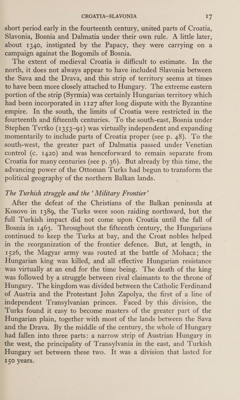 short period early in the fourteenth century, united parts of Croatia, Slavonia, Bosnia and Dalmatia under their own rule. A little later, about 1340, instigated by the Papacy, they were carrying on a campaign against the Bogomils of Bosnia. _ The extent of medieval Croatia is difficult to estimate. In the north, it does not always appear to have included Slavonia between the Sava and the Drava, and this strip of territory seems at times to have been more closely attached to Hungary. ‘The extreme eastern portion of the strip (Syrmia) was certainly Hungarian territory which _had been incorporated in 1127 after long dispute with the Byzantine empire. In the south, the limits of Croatia were restricted in the fourteenth and fifteenth centuries. To the south-east, Bosnia under Stephen Tvrtko (1353-91) was virtually independent and expanding momentarily to include parts of Croatia proper (see p. 48). To the south-west, the greater part of Dalmatia passed under Venetian control (c. 1420) and was henceforward to remain separate from Croatia for many centuries (see p. 36). But already by this time, the advancing power of the Ottoman Turks had begun to transform the political geography of the northern Balkan lands. The Turkish struggle and the ‘ Military Frontier’ After the defeat of the Christians of the Balkan peninsula at Kosovo in 1389, the Turks were soon raiding northward, but the full ‘Turkish impact did not come upon Croatia until the fall of Bosnia in 1463. ‘Throughout the fifteenth century, the Hungarians continued to keep the ‘Turks at bay, and the Croat nobles helped in the reorganization of the frontier defence. But, at length, in 1526, the Magyar army was routed at the battle of Mohacz; the Hungarian king was killed, and all effective Hungarian resistance was virtually at an end for the time being. The death of the king was followed by a struggle between rival claimants to the throne of Hungary. The kingdom was divided between the Catholic Ferdinand of Austria and the Protestant John Zapolya, the first of a line of independent Transylvanian princes. Faced by this division, the Turks found it easy to become masters of the greater part of the Hungarian plain, together with most of the lands between the Sava and the Drava. By the middle of the century, the whole of Hungary had fallen into three parts: a narrow strip of Austrian Hungary in the west, the principality of Transylvania in the east, and Turkish Hungary set between these two. It was a division that lasted for 150 years.