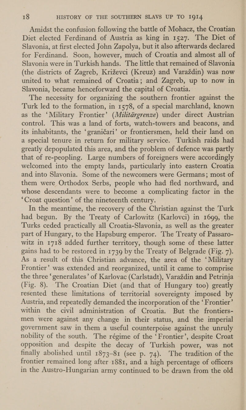 Amidst the confusion following the battle of Mohacz, the Croatian Diet elected Ferdinand of Austria as king in 1527. The Diet of Slavonia, at first elected John Zapolya, but it also afterwards declared — for Ferdinand. Soon, however, much of Croatia and almost all of Slavonia were in Turkish hands. The little that remained of Slavonia (the districts of Zagreb, Krizevci (Kreuz) and Varazdin) was now united to what remained of Croatia; and Zagreb, up to now in Slavonia, became henceforward the capital of Croatia. The necessity for organizing the southern frontier against the Turk led to the formation, in 1578, of a special marchland, known as the ‘Military Frontier’ (Militdrgrenze) under direct Austrian control. This was a land of forts, watch-towers and beacons, and its inhabitants, the ‘graniéari’ or frontiersmen, held their land on a special tenure in return for military service. ‘Turkish raids had greatly depopulated this area, and the problem of defence was partly that of re-peopling. Large numbers of foreigners were accordingly welcomed into the empty lands, particularly into eastern Croatia and into Slavonia. Some of the newcomers were Germans; most of them were Orthodox Serbs, people who had fled northward, and whose descendants were to become a complicating factor in the ‘Croat question’ of the nineteenth century. In the meantime, the recovery of the Christian against the Turk had begun. By the Treaty of Carlowitz (Karlovci) in 1699, the Turks ceded practically all Croatia-Slavonia, as well as the greater part of Hungary, to the Hapsburg emperor. The Treaty of Passaro- witz in 1718 added further territory, though some of these latter gains had to be restored in 1739 by the Treaty of Belgrade (Fig. 7). As a result of this Christian advance, the area of the ‘Military Frontier’. was extended and reorganized, until it came to comprise the three ‘generalates’ of Karlovac (Carlstadt), VaraZdin and Petrinja (Fig. 8). The Croatian Diet (and that of Hungary too) greatly resented these limitations of territorial sovereignty imposed by Austria, and repeatedly demanded the incorporation of the ‘ Frontier’ within the civil administration of Croatia. But the frontiers- men were against any change in their status, and the imperial government saw in them a useful counterpoise against the unruly nobility of the south. The régime of the ‘Frontier’, despite Croat opposition and despite the decay of Turkish power, was not finally abolished until 1873-81 (see p. 74). The tradition of the frontier remained long after 1881, and a high percentage of officers in the Austro-Hungarian army continued to be drawn from the old