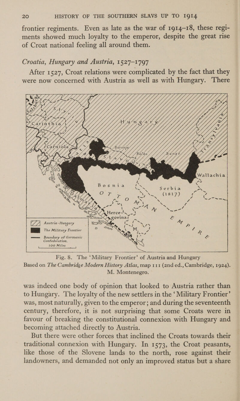 frontier regiments. Even as late as the war of 1914-18, these regi- ments showed much loyalty to the emperor, despite the great rise of Croat national feeling all around them. Croatia, Hungary and Austria, 1527-1797 After 1527, Croat relations were complicated by the fact that they were now concerned with Austria as well as with Hungary. There  Fig. 8. The ‘Military Frontier’ of Austria and Hungary Based on The Cambridge Modern History Atlas, map 111 (and ed., Cambridge, 1924). M. Montenegro. was indeed one body of opinion that looked to Austria rather than to Hungary. The loyalty of the new settlers in the ‘ Military Frontier’ was, most naturally, given to the emperor; and during the seventeenth century, therefore, it is not surprising that some Croats were in favour of breaking the constitutional connexion with Hungary and becoming attached directly to Austria. But there were other forces that inclined the Croats towards their traditional connexion with Hungary. In 1573, the Croat peasants, like those of the Slovene lands to the north, rose against their landowners, and demanded not only an improved status but a share