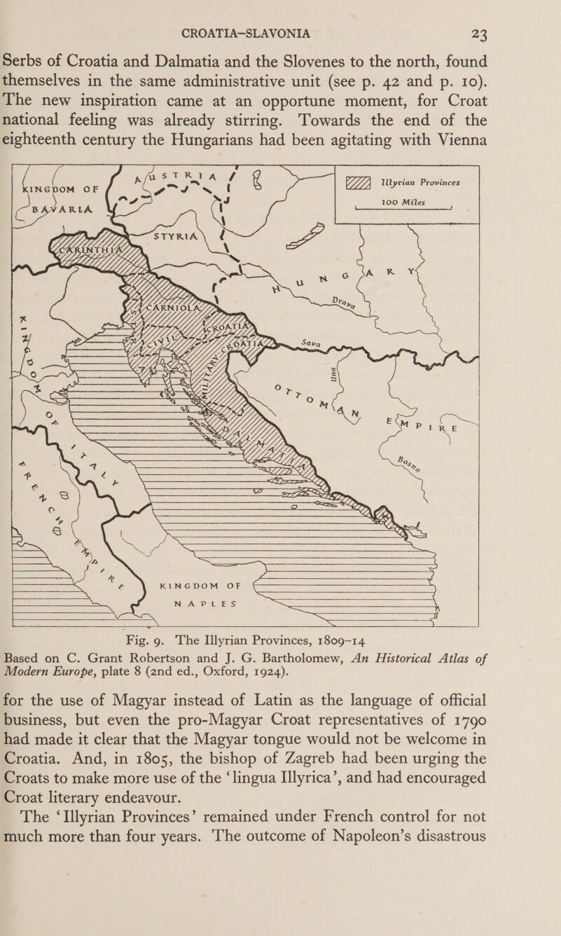 Serbs of Croatia and Dalmatia and the Slovenes to the north, found themselves in the same administrative unit (see p. 42 and p. 10). The new inspiration came at an opportune moment, for Croat national feeling was already stirring. Towards the end of the eighteenth century the Hungarians had been agitating with Vienna  HH) llyrian Provinces 100 Miles      Nae x fete 2 tie ee oe o &lt;a VY ir oO ey M GY ‘ X TK YW os ee ee  SE ee ee se         4p. Bo Z , ‘s = WER, 0 = % a cacemmmneeLtgp LoS D a5; LL? &gt; AES — Lo 7 wo Waae       &lt;&lt;  KINGDOM OF    NAPLES      Fig. 9g. The Illyrian Provinces, 1809-14 Based on C. Grant Robertson and J. G. Bartholomew, An Historical Atlas of Modern Europe, plate 8 (2nd ed., Oxford, 1924). for the use of Magyar instead of Latin as the language of official business, but even the pro-Magyar Croat representatives of 1790 had made it clear that the Magyar tongue would not be welcome in Croatia. And, in 1805, the bishop of Zagreb had been urging the Croats to make more use of the ‘lingua Ilyrica’, and had encouraged Croat literary endeavour. The ‘Illyrian Provinces’ remained under French control for not much more than four years. The outcome of Napoleon’s disastrous