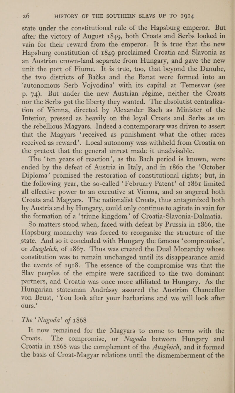 state under the constitutional rule of the Hapsburg emperor. But after the victory of August 1849, both Croats and Serbs looked in vain for their reward from the emperor. It is true that the new Hapsburg constitution of 1849 proclaimed Croatia and Slavonia as an Austrian crown-land separate from Hungary, and gave the new unit the port of Fiume. It is true, too, that beyond the Danube, the two districts of Batka and the Banat were formed into an ‘autonomous Serb Vojvodina’ with its capital at ‘Temesvar (see p. 74). But under the new Austrian régime, neither the Croats nor the Serbs got the liberty they wanted. ‘The absolutist centraliza- tion of Vienna, directed by Alexander Bach as Minister of the Interior, pressed as heavily on the loyal Croats and Serbs as on the rebellious Magyars. Indeed a contemporary was driven to assert that the Magyars ‘received as punishment what the other races received as reward’. Local autonomy was withheld from Croatia on the pretext that the general unrest made it unadvisable. The ‘ten years of reaction’, as the Bach period is known, were ended by the defeat of Austria in Italy, and in 1860 the ‘October Diploma’ promised the restoration of constitutional rights; but, in the following year, the so-called ‘February Patent’ of 1861 limited all effective power to an executive at Vienna, and so angered both Croats and Magyars. ‘The nationalist Croats, thus antagonized both by Austria and by Hungary, could only continue to agitate in vain for the formation of a ‘triune kingdom’ of Croatia-Slavonia-Dalmatia. So matters stood when, faced with defeat by Prussia in 1866, the Hapsburg monarchy was forced to reorganize the structure of the State. And so it concluded with Hungary the famous ‘compromise’, or Ausgleich, of 1867. 'Thus was created the Dual Monarchy whose constitution was to remain unchanged until its disappearance amid the events of 1918. The essence of the compromise was that the Slav peoples of the empire were sacrificed to the two dominant partners, and Croatia was once more affiliated to Hungary. As the Hungarian statesman Andrassy assured the Austrian Chancellor von Beust, ‘You look after your barbarians and we will look after ours.’ The ‘ Nagoda’ of 1868 It now remained for the Magyars to come to terms with the Croats. ‘The compromise, or Nagoda between Hungary and Croatia in 1868 was the complement of the Ausgleich, and it formed the basis of Croat-Magyar relations until the dismemberment of the