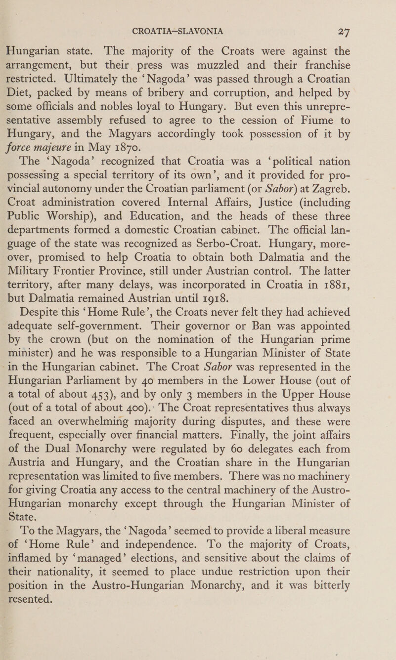 Hungarian state. The majority of the Croats were against the arrangement, but their press was muzzled and their franchise restricted. Ultimately the ‘Nagoda’ was passed through a Croatian Diet, packed by means of bribery and corruption, and helped by some officials and nobles loyal to Hungary. But even this unrepre- sentative assembly refused to agree to the cession of Fiume to Hungary, and the Magyars accordingly took possession of it by force majeure in May 1870. The ‘Nagoda’ recognized that Croatia was a ‘political nation possessing a special territory of its own’, and it provided for pro- vincial autonomy under the Croatian parliament (or Sabor) at Zagreb. Croat administration covered Internal Affairs, Justice (including Public Worship), and Education, and the heads of these three departments formed a domestic Croatian cabinet. The official lan- guage of the state was recognized as Serbo-Croat. Hungary, more- over, promised to help Croatia to obtain both Dalmatia and the Military Frontier Province, still under Austrian control. The latter territory, after many delays, was incorporated in Croatia in 1881, but Dalmatia remained Austrian until 1918. Despite this ‘Home Rule’, the Croats never felt they had achieved adequate self-government. Their governor or Ban was appointed by the crown (but on the nomination of the Hungarian prime minister) and he was responsible to a Hungarian Minister of State in the Hungarian cabinet. ‘The Croat Sabor was represented in the Hungarian Parliament by 40 members in the Lower House (out of a total of about 453), and by only 3 members in the Upper House (out of a total of about 400).: ‘The Croat representatives thus always faced an overwhelming majority during disputes, and these were frequent, especially over financial matters. Finally, the joint affairs of the Dual Monarchy were regulated by 60 delegates each from Austria and Hungary, and the Croatian share in the Hungarian representation was limited to five members. ‘There was no machinery for giving Croatia any access to the central machinery of the Austro- Hungarian monarchy except through the Hungarian Minister of State. i: To the Magyars, the ‘Nagoda’ seemed to provide a liberal measure of ‘Home Rule’ and independence. 'To the majority of Croats, inflamed by ‘managed’ elections, and sensitive about the claims of their nationality, it seemed to place undue restriction upon their position in the Austro-Hungarian Monarchy, and it was bitterly resented.